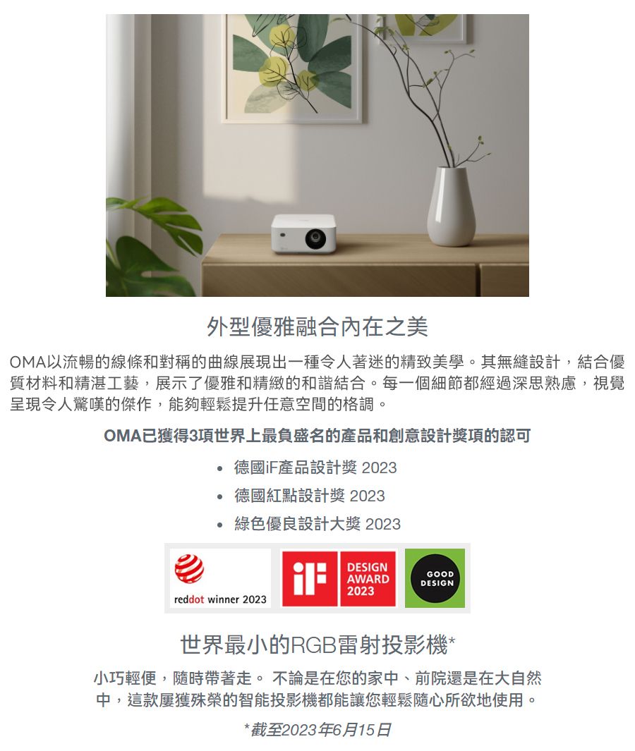 外型優雅融合內在之美OMA以流暢的線條和對稱的曲線展現出一種令人著迷的精致美學。其無縫設計,結合優質材料和精湛工藝,展示了優雅和精緻的和諧結合。每一個細節都經過深思熟慮,視覺呈現令人驚嘆的傑作,能夠輕鬆提升任意空間的格調。OMA已獲得3項世界上最負盛名的產品和創意設計獎項的認可德國iF產品設計獎2023德國紅點設計獎2023綠色優良設計大獎 2023reddot winner 2023DESIGNAWARDGOODDESIGN2023世界最小的RGB雷射投影機*小巧輕便,隨時帶著走。 不論是在您的家中、前院還是在大自然中,這款屢獲殊榮的智能投影機都能讓您輕鬆隨心所欲地使用。*截至2023年6月15日