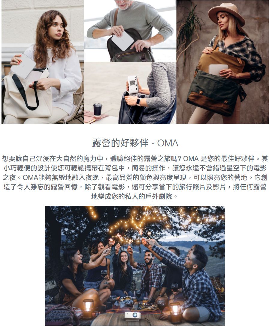露營的好夥伴 - OMA-想要讓自己沉浸在大自然的魔力中,體驗絕佳的露營之旅嗎?OMA 是您的最佳好夥伴。其小巧輕便的設計使您可輕鬆攜帶在背包中,簡易的操作,讓您永遠不會錯過星空下的電影之夜。OMA能夠無縫地融入夜晚,最高品質的顏色與亮度呈現,可以照亮您的營地。它創造了令人難忘的露營回憶,除了觀看電影,還可分享當下的旅行照片及影片,將任何露營地變成您的私人的戶外劇院。