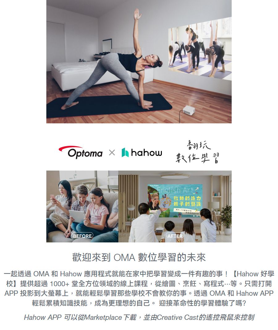 Optoma BEFORE翻玩數位學習English Art親子創藝課AFTER歡迎來到 OMA 數位學習的未來一起透過 OMA 和 Hahow 應用程式就能在家中把學習變成一件有趣的事!【Hahow 好學校提供超過1000+堂全方位領域的線上課程,從繪圖、烹飪、寫程式等。只需打開APP 投影到大螢幕上,就能輕鬆學習那些學校不會教你的事。透過OMA 和 Hahow APP輕鬆累積知識技能,成為更理想的自己。 迎接革命性的學習體驗了嗎?Hahow APP可以從Marketplace下載,並由Creative Cast的遙控飛鼠來控制