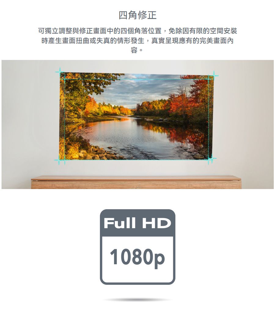 四角修正可獨立調整與修正畫面中的四個角落位置,免除因有限的空間安裝時產生畫面扭曲或失真的情形發生,真實呈現應有的完美畫面內容Full HD1080p