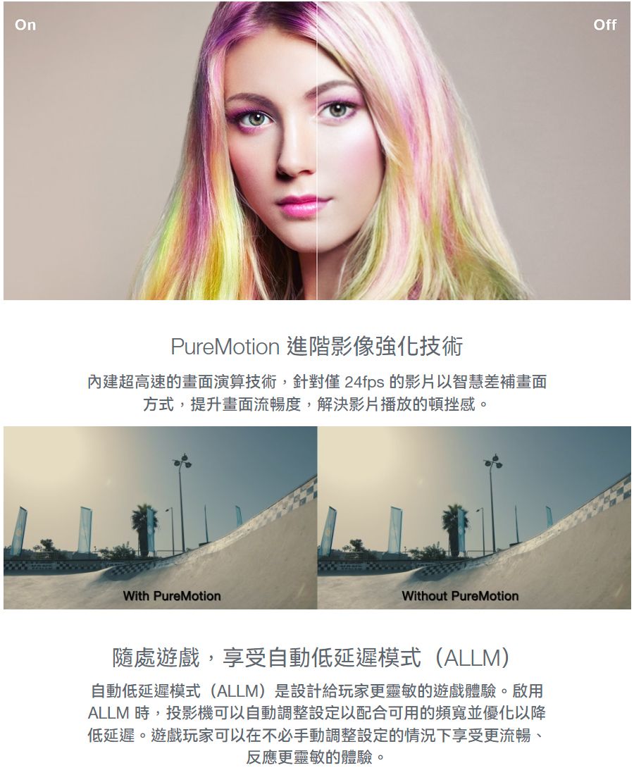 OffPureMotion 進階影像強化技術內建超高速的畫面演算技術,針對僅 24fps 的影片以智慧差補畫面方式,提升畫面流暢度,解決影片播放的頓挫感。With PureMotionWithout PureMotion隨處遊戲,享受自動低延遲模式(ALLM)自動低延遲模式(ALLM)是設計給玩家更靈敏的遊戲體驗。啟用ALLM 時,投影機可以自動調整設定以配合可用的頻寬並優化以降低延遲。遊戲玩家可以在不必手動調整設定的情況下享受更流暢、反應更靈敏的體驗。