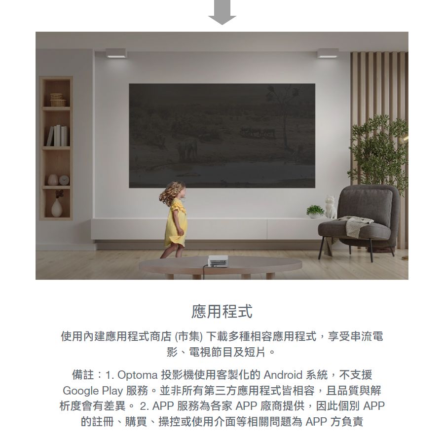 應用程式使用內建應用程式商店(市集) 下載多種相容應用程式,享受串流電影、電視節目及短片。備註:1. Optoma 投影機使用客製化的 Android 系統,不支援Google Play 服務。並非所有第三方應用程式皆相容,且品質與解析度會有差異。2. APP 服務為各家APP廠商提供,因此個別APP的註冊、購買、操控或使用介面等相關問題為 APP 方負責