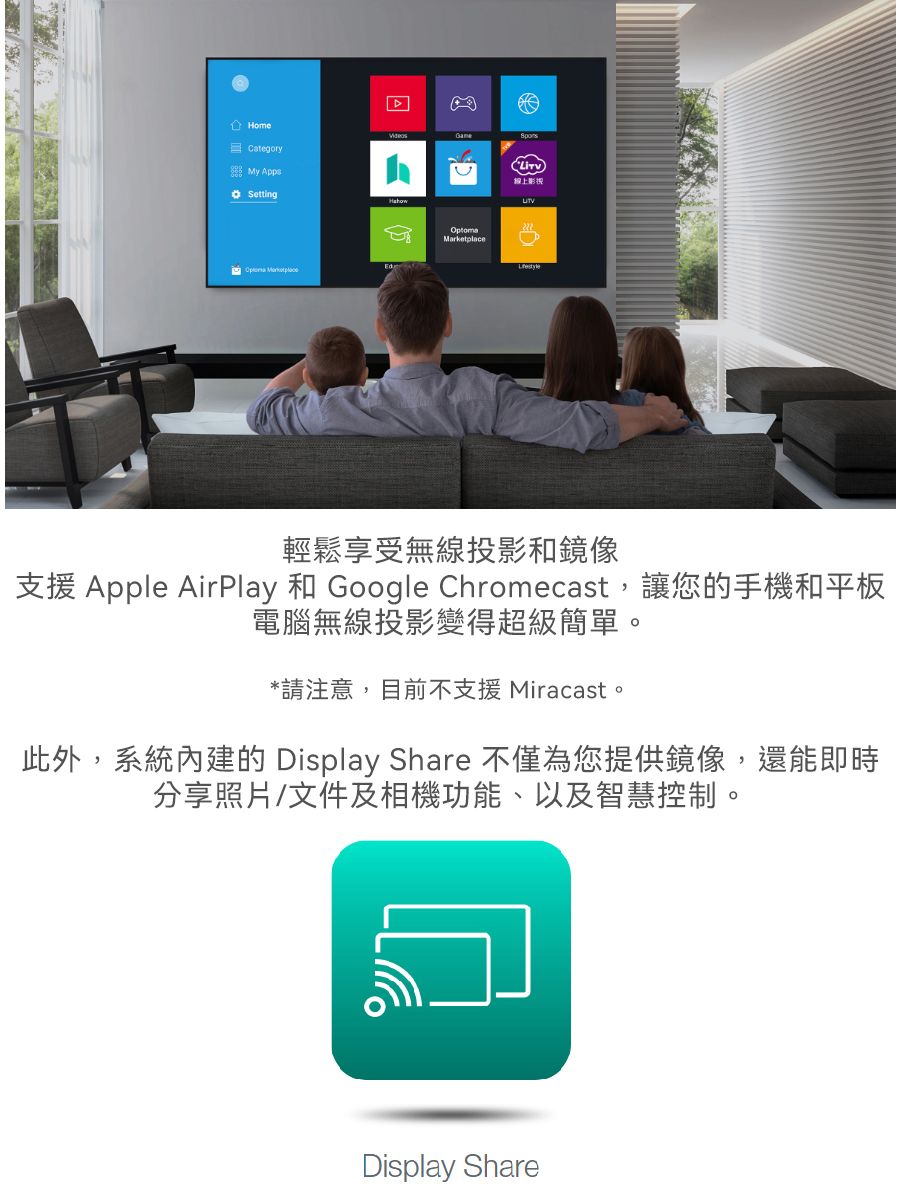 HomeCategory My Setting Marketplace線上影視輕鬆享受無線投影和鏡像支援 Apple AirPlay 和 Google Chromecast,讓您的手機和平板電腦無線投影變得超級簡單。*請注意,目前不支援 Miracast。此外,系統內建的 Display Share 不僅為您提供鏡像,還能即時分享照片/文件及相機功能、以及智慧控制。Display Share
