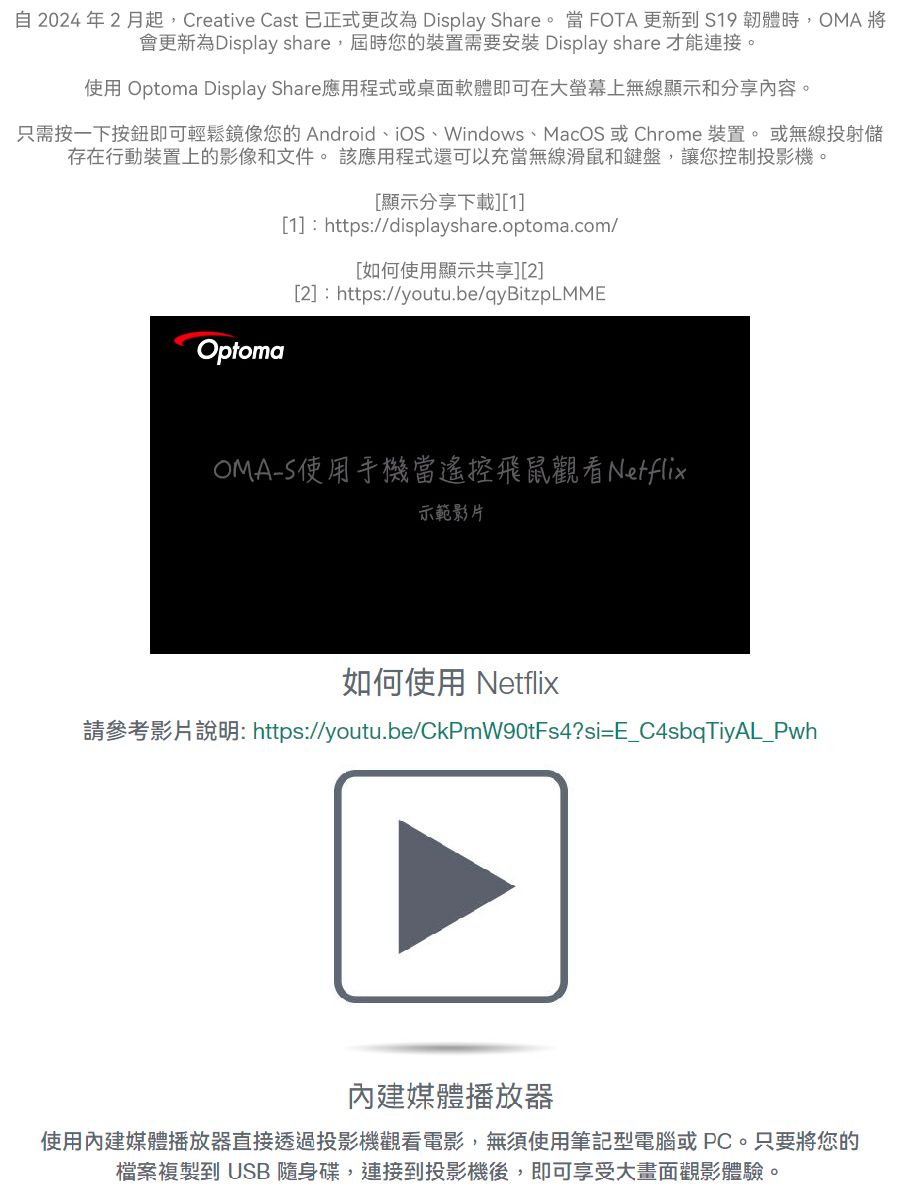 自2024年2月起,Creative Cast 已正式更改為 Display Share。當FOTA更新到 S19 韌體時,OMA將會更新為Display share,屆時您的裝置需要安裝 Display share 才能連接。使用 Optoma Display Share應用程式或桌面軟體即可在大上無線顯示和分享內容。只需按一下按鈕即可輕鬆鏡像您的Android、iOS、Windows、MacOS 或Chrome 裝置。或無線投射儲存在行動裝置上的影像和文件。 該應用程式還可以充當無線滑鼠和鍵盤,讓您控制投影機。[顯示分享下載][1][1]:https://displayshare.optoma.com/[如何使用顯示共享][2][2]:https://youtu.be/qyBitzpLMMEOptomaOMAS使用手機當遙控飛鼠觀看Netflix示範影片如何使用 Netflix請參考影片說明:https://youtu.be/CkPmW90tFs4?si=E_C4sbqTiyAL_Pwh內建媒體播放器使用內建媒體播放器直接透過投影機觀看電影,無須使用筆記型電腦或PC。只要將您的檔案複製到 USB 隨身碟,連接到投影機後,即可享受大畫面觀影體驗。