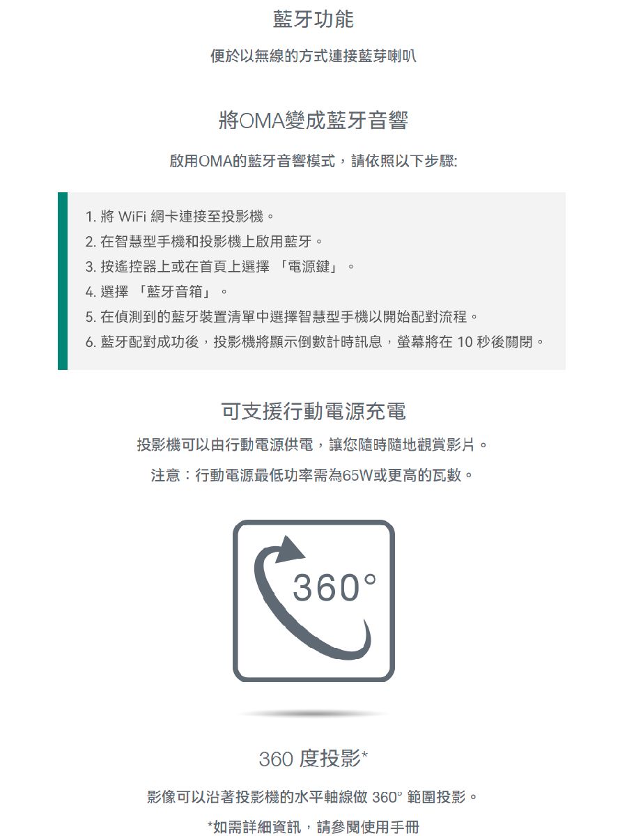 藍牙功能便於以無線的方式連接藍芽喇叭將OMA變成藍牙音響啟用OMA的藍牙音響模式,請依照以下步驟:1. 將 WiFi 網卡連接至投影機2. 在智慧型手機和投影機上啟用藍牙。3. 按遙控器上或在首頁上選擇「電源鍵」4. 選擇「藍牙音箱」。。5. 在偵測到的藍牙裝置清單中選擇智慧型手機以開始配對流程。6. 藍牙配對成功後,投影機將顯示倒數計時訊息,將在10 秒後關閉。可支援行動電源充電投影機可以由行動電源供電,讓您隨時隨地觀賞影片。注意:行動電源最低功率需為65W或更高的瓦數。360360 度投影*影像可以沿著投影機的水平軸線做 360°範圍投影。*如需詳細資訊,請參閱使用手冊