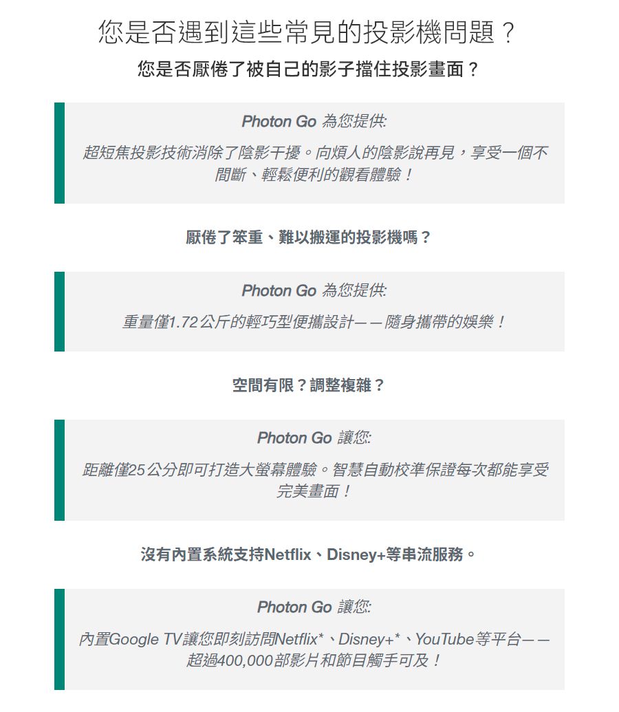 您是否遇到這些常見的投影機問題?您是否厭倦了被自己的影子擋住投影畫面?Photon Go 為您提供:超短焦投影技術消除了陰影干擾。向煩人的陰影說再見,享受一個不間斷、輕鬆便利的觀看體驗!厭倦了笨重、難以搬運的投影機嗎?Photon Go 為您提供:重量僅1.72公斤的輕巧型便攜設計隨身攜帶的娛樂!空間有限?調整複雜?Photon Go 讓您:距離僅25公分即可打造大螢幕體驗。智慧自動校準保證每次都能享受完美畫面!沒有內置系統支持Netflix、Disney+等串流服務。Photon Go 讓您:內置Google TV讓您即刻訪問Netflix*、Disney+*、YouTube等平台超過400,000部影片和節目觸手可及!