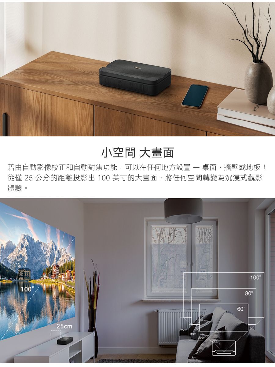 小空間 大畫面藉由自動影像校正和自動對焦功能,可以在任何地方設置- 桌面、牆壁或地板!從僅 25 公分的距離投影出 100 英寸的大畫面,將任何空間轉變為沉浸式觀影體驗。10025cm25cm1008060