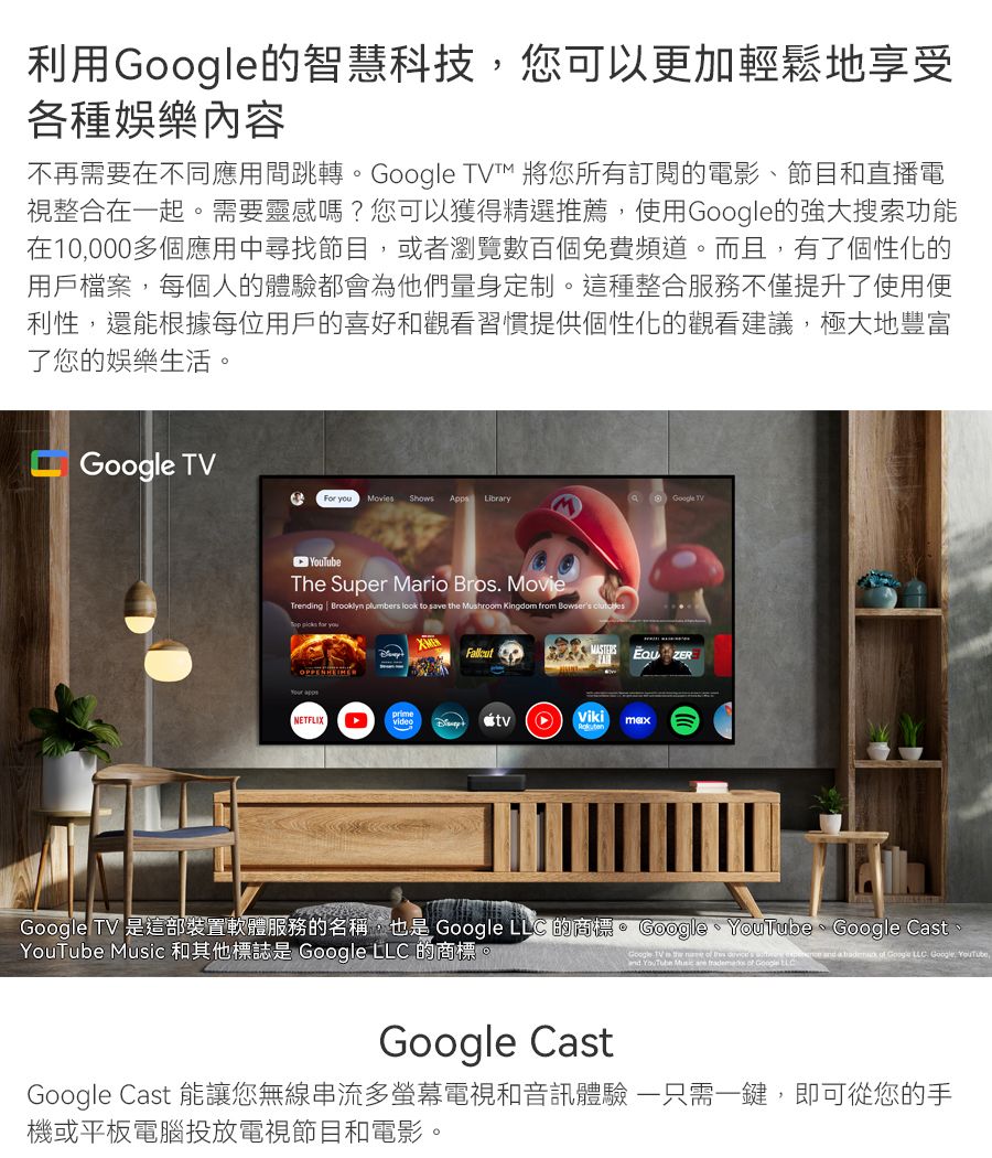 利用的智慧科技您可以更加輕鬆地享受各種娛樂內容不再需要在不同應用間跳轉  將您所有訂閱的電影、節目和直播電視整合在起。需要靈感嗎?您可以獲得精選推薦使用的強大搜索功能在10,000多個應用中尋找節目,或者瀏覽數百個免費頻道。而且,有了個性化的用戶檔案,每個人的體驗都會為他們量身定制。這種整合服務不僅提升了使用便利性,還能根據每位用戶的喜好和觀看習慣提供個性化的觀看建議,極大地豐富了您的娛樂生活。Google TVFor  Movies Shows  LibrryGoogle TVThe Super Mario Bros MovieTrening Brooklyn plumbers look to save  Mushroom Kingdom from   picks  you NETFLIXVikimaxGoogle TV 是這部裝置軟體服務的名稱,也是 Google LLC 的商標。 Google、YouTube、Google Cast、YouTube  和其他標誌是 Google LLC 的商標Google TV ed YouTube Music  th  a   Google LLC. Google, YouTube,Google CastGoogle Cast 能讓您無線串流多電視和音訊體驗 一只需一鍵,即可從您的手機或平板電腦投放電視節目和電影。
