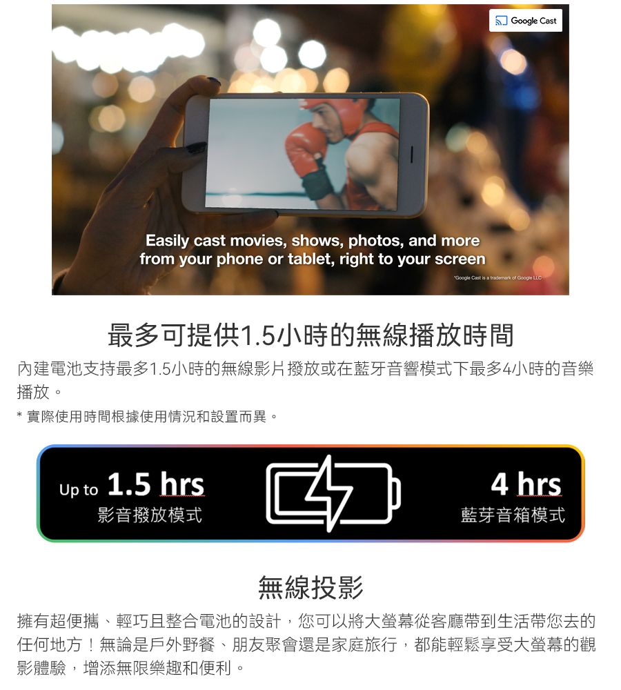 CastEasily cast movies, shows, photos, and morefrom your phone or tablet, right to your screenGoogle Cast is a trademark of Google 最多可提供1.5小時的無線播放時間內建電池支持最多1.5小時的無線影片撥放或在藍牙音響模式下最多4小時的音樂播放。* 實際使用時間根據使用情況和設置而異。Up to 1.5 hrs影音撥放模式4 hrs藍芽音箱模式無線投影擁有超便攜、輕巧且整合電池的設計,您可以將大從客廳帶到生活帶您去的任何地方!無論是戶外野餐、朋友聚會還是家庭旅行,都能輕鬆享受大螢幕的觀影體驗,增添無限樂趣和便利。