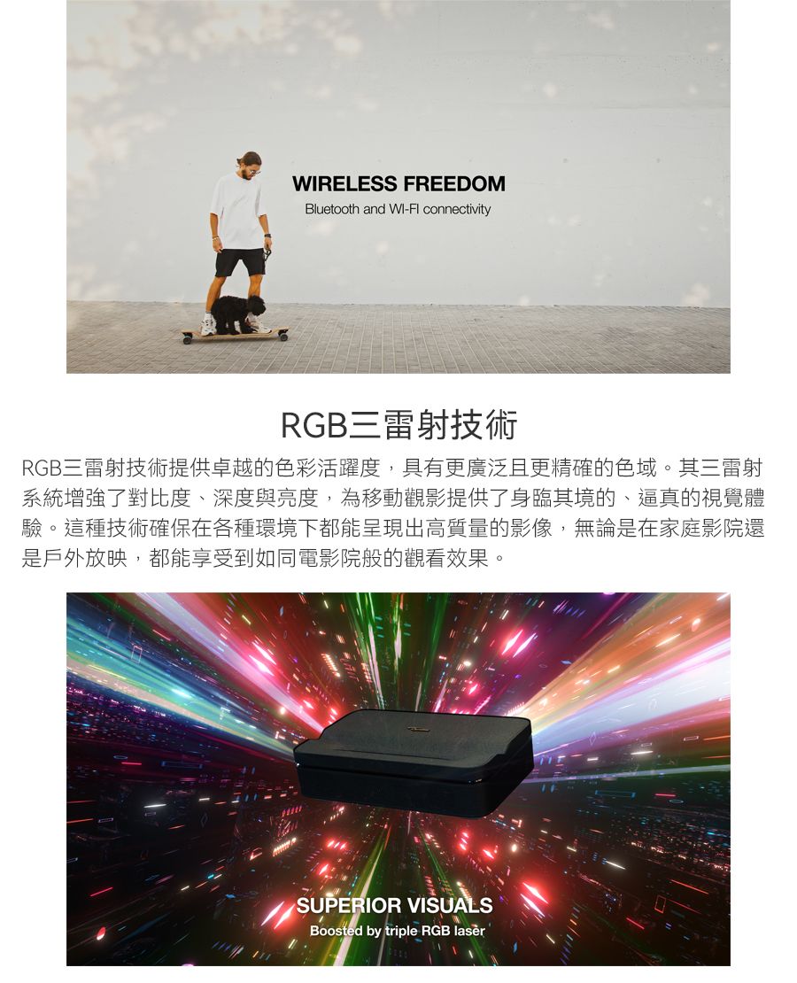 RELESS FREEDOMBluetooth and WI- connectivityRGB三雷射技術RGB三雷射技術提供卓越的色彩活躍度,具有更廣泛且更精確的色域。其三雷射系統增強了對比度、深度與亮度,為移動觀影提供了身臨其境的、逼真的視覺體驗。這種技術確保在各種環境下都能呈現出高質量的影像,無論是在家庭影院還是戶外放映,都能享受到如同電影院般的觀看效果。SUPERIOR VISUALSBoosted by triple RGB lasèr