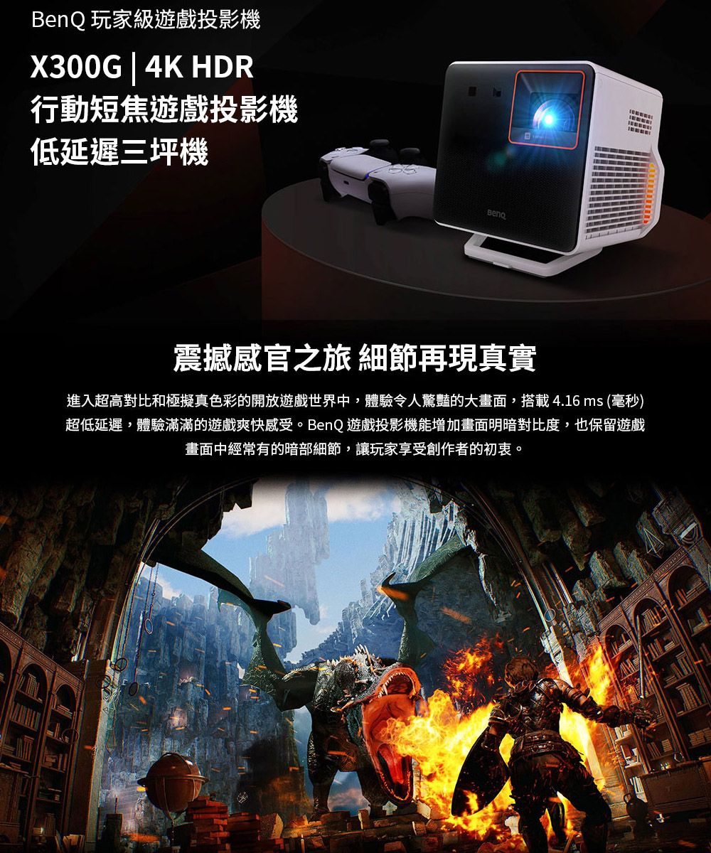 玩家級遊戲投影機X300G | 4K HDR行動短焦遊戲投影機低延遲三坪機BenQ震撼感官之旅 細節再現真實進入超高對比和極擬真色彩的開放遊戲世界中,體驗令人驚豔的大畫面,搭載4.16ms (毫秒)超低延遲,體驗滿滿的遊戲爽快感受。BenQ 遊戲投影機能增加畫面明暗對比度,也保留遊戲畫面中經常有的暗部細節,讓玩家享受創作者的初衷。