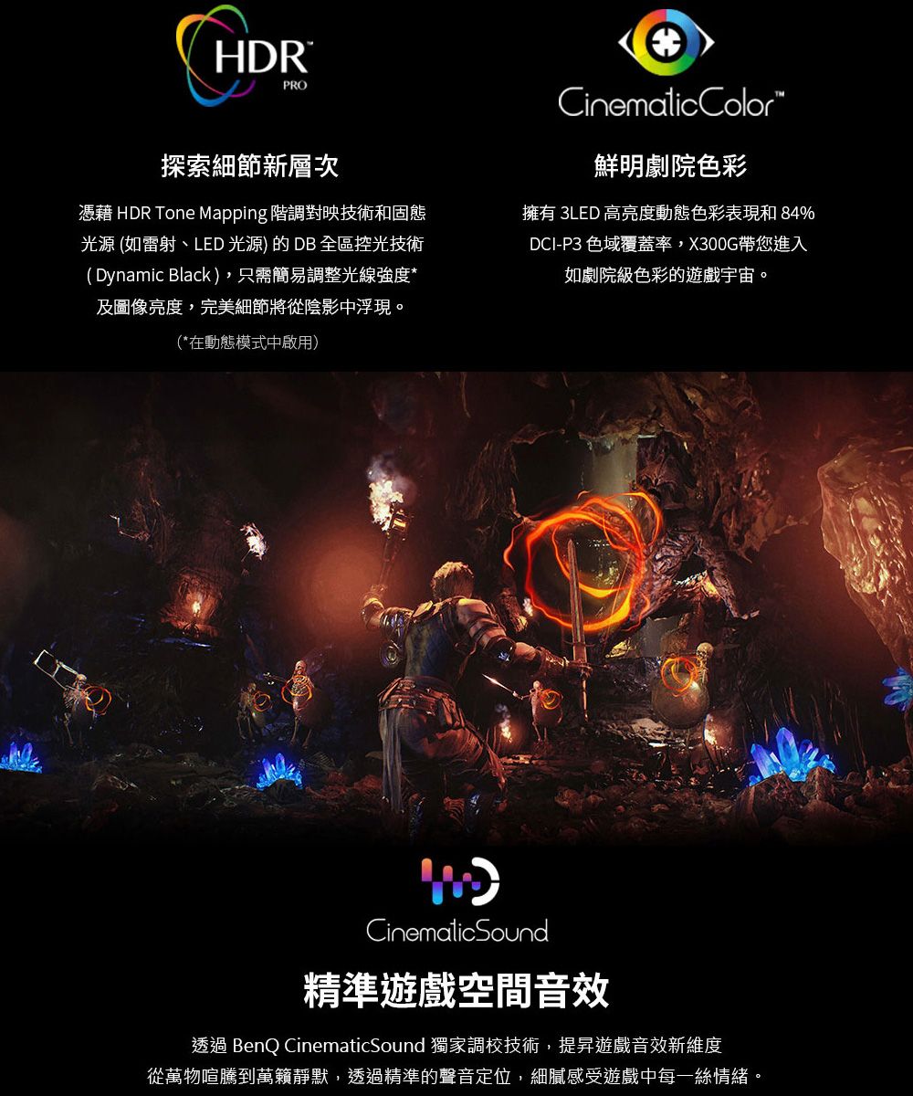 HDRPRO探索細節新層次憑藉 HDR Tone Mapping 階調對映技術和固態光源 (如雷射、LED 光源) 的 DB 全區控光技術(Dynamic Black),只需簡易調整光線強度*及圖像亮度,完美細節將從陰影中浮現。(*在動態模式中啟用)CinematicColor鮮明劇院色彩擁有 3LED 高亮度動態色彩表現和 84%DCI-P3 色域覆蓋率,X300G帶您進入如劇院級色彩的遊戲宇宙。CinematicSound精準遊戲空間音效透過 BenQ CinematicSound 獨家調校技術,提昇遊戲音效新維度從萬物喧騰到萬籟靜默,透過精準的聲音定位,細膩感受遊戲中每一絲情緒。