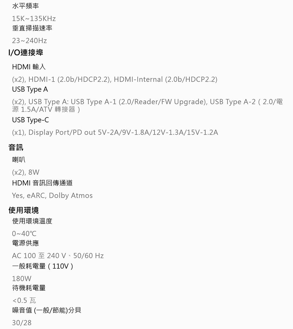 水平頻率15K135KHz垂直掃描速率23~240HzI/O連接埠HDMI 輸入(x2), HDMI-1 (2.0b/HDP2.2), HDMI-Internal (2.0b/HDCP2.2)USB Type A(x2), USB Type A: USB Type A-1(2.0/Reader/FW Upgrade), USB Type A-2 (2.0/電源1.5A/ATV 轉接器)USB Type-C(x1), Display Port/PD out 5V-2A/9V-1.8A/12V-1.3A/15V-1.2A音訊喇叭(x2), 8WHDMI 音訊回傳通道Yes, eARC, Dolby Atmos使用環境使用環境溫度0~40C電源供應AC 100至240V、50/60Hz一般耗電量(110V)180W待機耗電量0.5瓦噪音值(一般/節能)分貝30/28