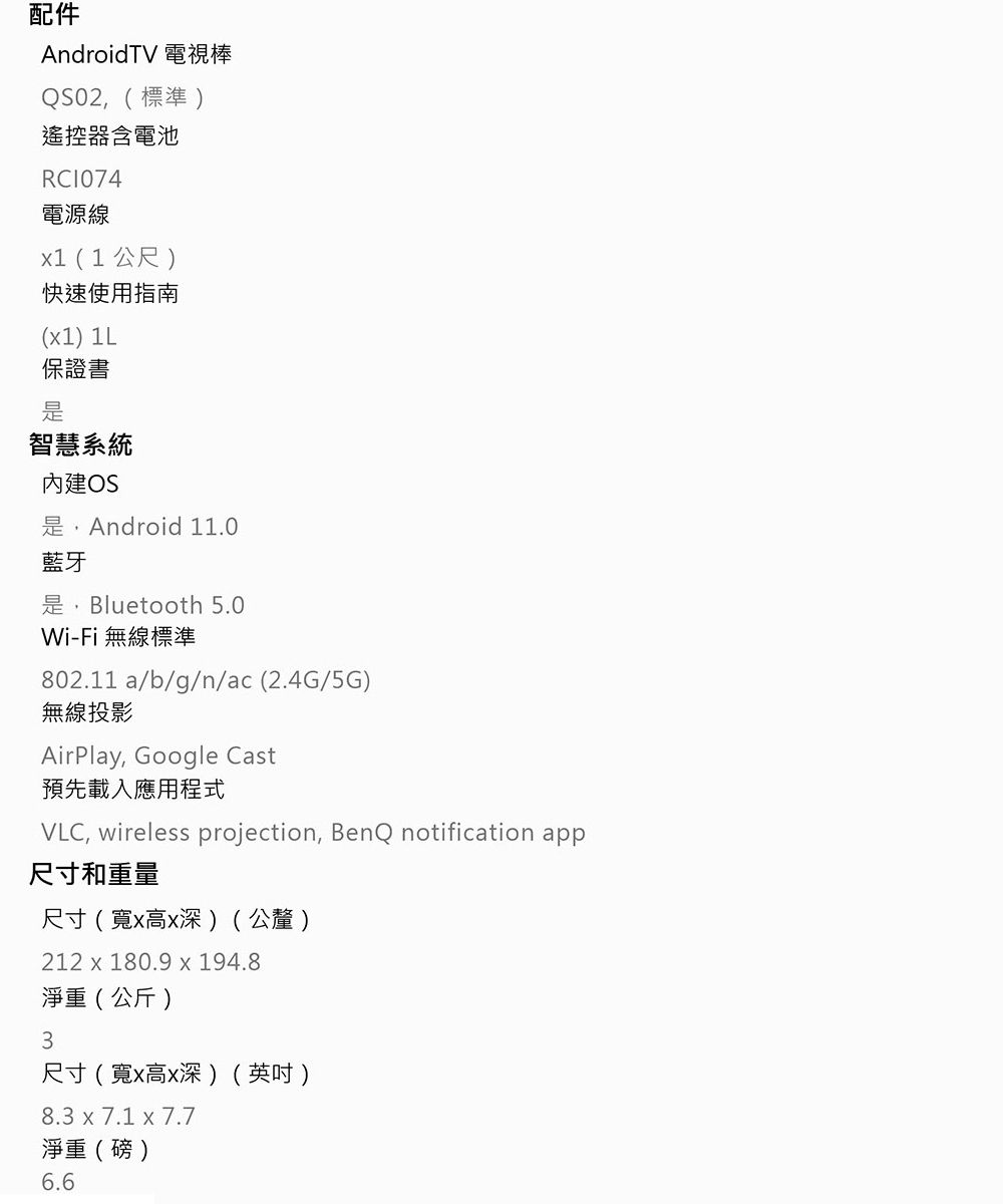 配件AndroidTV 電視棒,(標準)遙控器含電池RC1074電源線(1公尺)快速使用指南(x1) 1L保證書智慧系統OS是,Android 11.0藍牙是,Bluetooth 5.0Wi-Fi無線標準802.11 a/b/g/n/ac(2.4G/5G)無線投影AirPlay, Google Cast預先載入應用程式VLC, wireless projection, BenQ notification app尺寸和重量尺寸(寬x高x深)(公釐)212 x 180.9 x 194.8淨重(公斤)3尺寸(寬x高x深)(英吋)8.3 x 7.1 x 7.7淨重(磅)6.6