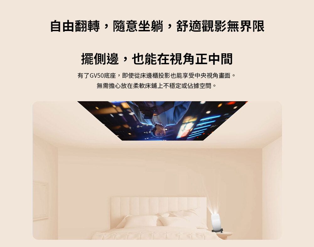 自由翻轉,隨意坐躺,舒適觀影無界限擺側邊,也能在視角正中間有了GV50底座,即使從床邊櫃投影也能享受中央視角畫面。無需擔心放在柔軟床鋪上不穩定或佔據空間。