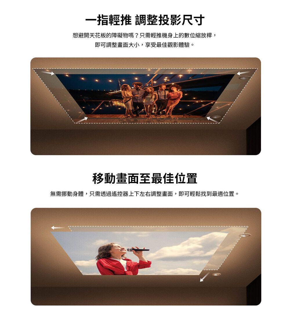 一指輕推 調整投影尺寸想避開天花板的障礙物嗎?只需輕推機身上的數位縮放桿,即可調整畫面大小,享受最佳觀影體驗。移動畫面至最佳位置無需挪動身體,只需透過遙控器上下左右調整畫面,即可輕鬆找到最適位置。