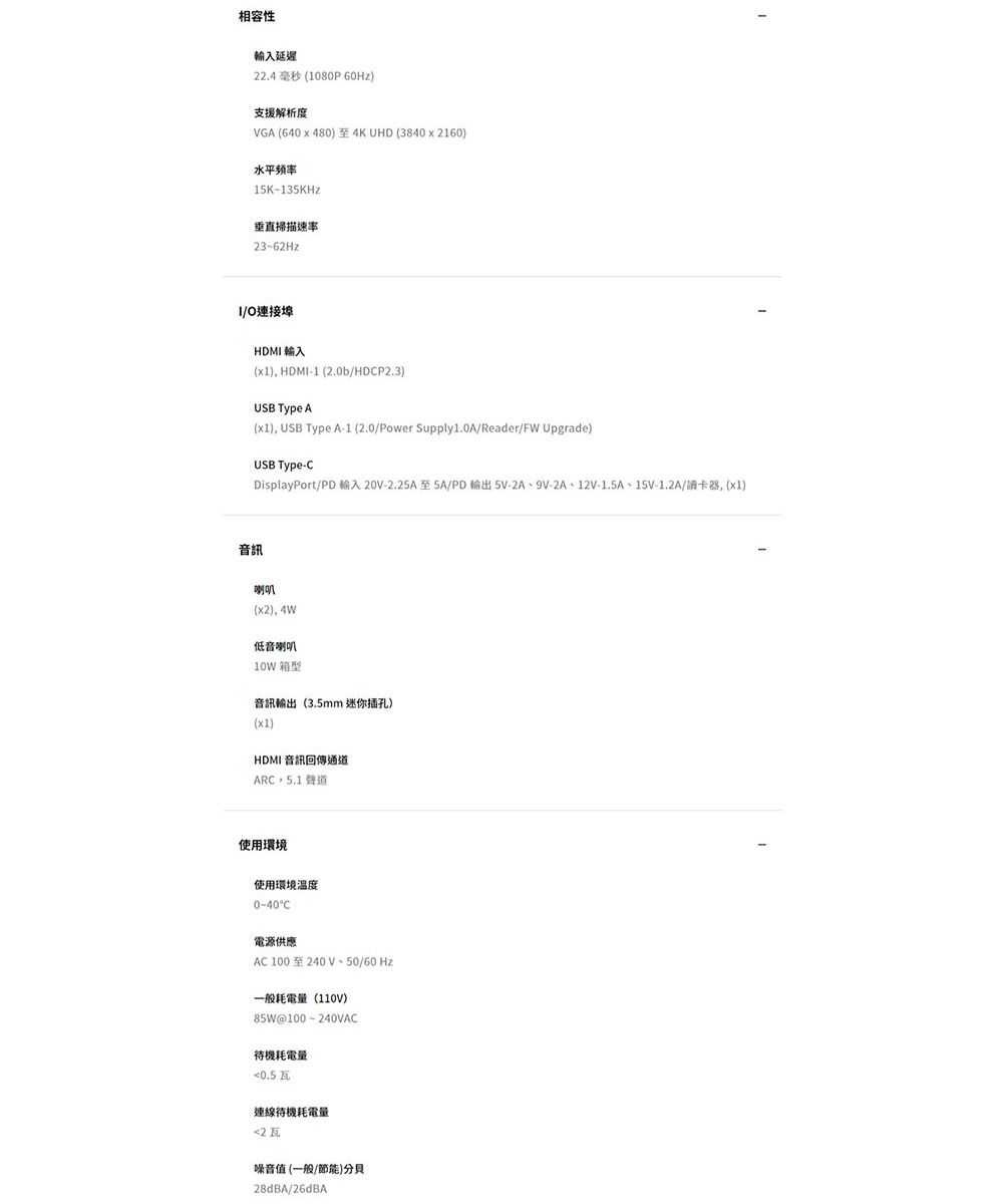 相容性輸入延遲22.4 毫秒 (1080P60Hz支援解析度VGA(640x480至4KUHD (3840x2160水平频率15K-135KHz垂直掃描速率23~62HzO連接埠HDMI 輸入(x1), HDMI-1 (2.0b/HDP2.3)USB Type A(x1), USB Type A-1 (2.0/Power Supply1.0A/Reader/FW Upgrade)USB Type-CDisplayPort/PD 輸入 20V-2.25A至5A/PD輸出5V-2A、9V-2A、12V-1.5A、15V-1.2A/讀卡器, (x1)音訊喇叭(x2), 4W低音喇叭10W 箱型音訊輸出(3.5mm 迷你插孔)(x1)HDMI 音訊回傳通道ARC 5.1 聲道使用環境使用環境溫度0-40C電源供應AC100至240V、50/60 Hz一般耗電量(110V)85W@100-240VAC待機耗電量0.5瓦連線待機耗電量2瓦噪音值 (一般/節能)分貝28dBA/26dBA