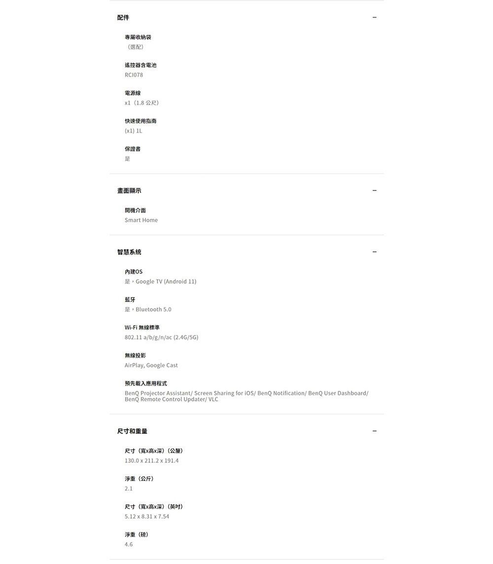配件專屬收納袋(選配)遙控器含電池電源線1(1.8 公尺)快速使用指南(1) 保證書畫面顯示開機介面Smart Home智慧系統內建OSGoogle TV (Android 11)藍牙Bluetooth 5.0Wi-Fi 無線標準802.11a/b/g/n/ac(2.4G/5G)無線投影AirPlay, Google Cast預先應用程式BenQ Projector Assistant/ Screen Sharing for iOS/ BenQ Notification/ BenQ User Dashboard/BenQ Remote Control Updater/ VLC尺寸和重量尺寸(寬x高x深)(公釐)130.0 x 211.2 x 191.4淨重(公斤)2.1尺寸(寬x高x深)(英吋)5.12 x 8.31 x 7.54淨重(磅)4.6