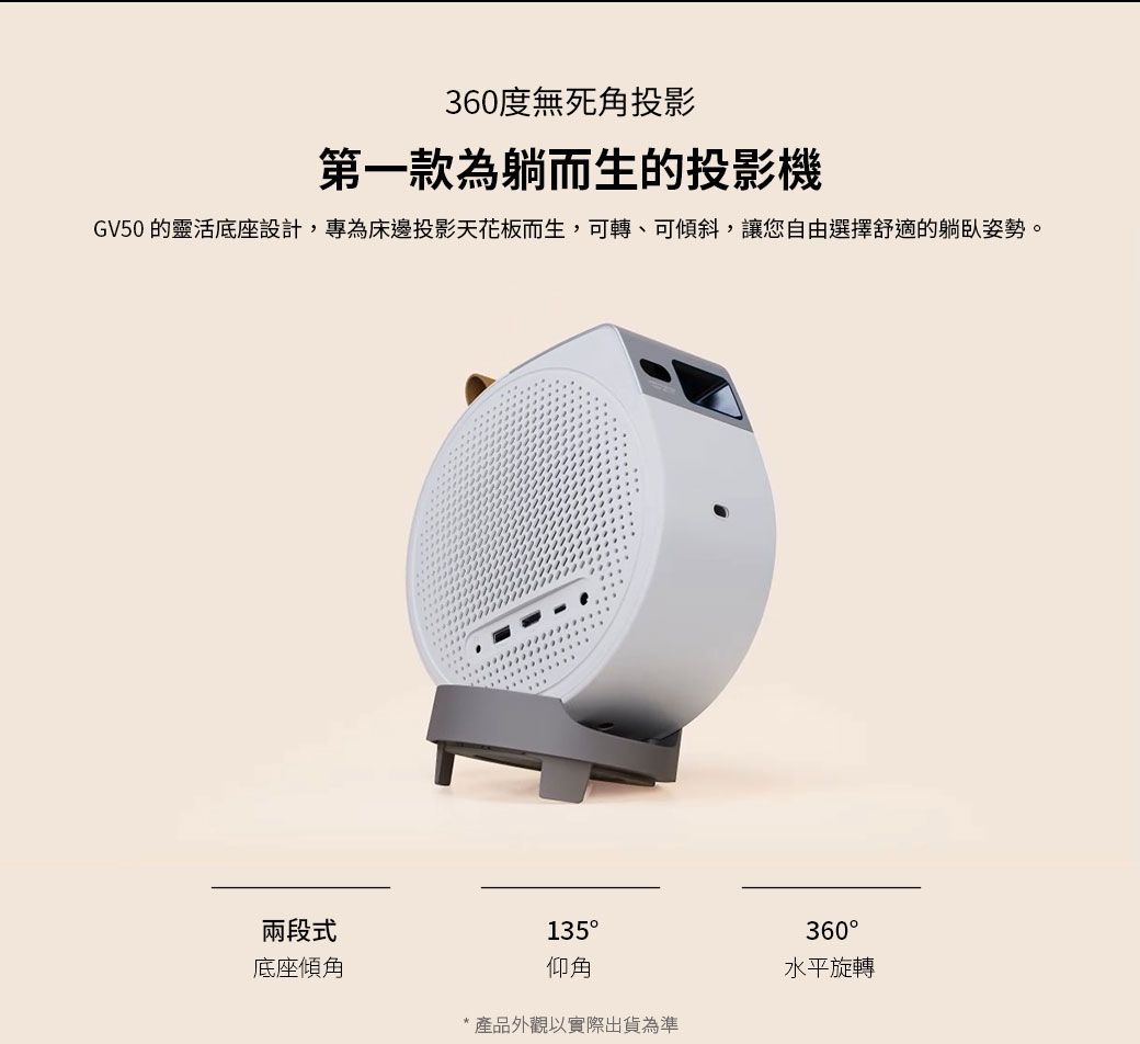 360度無死角投影第一款為躺而生的投影機GV50 的靈活底座設計,專為床邊投影天花板而生,可轉、可傾斜,讓您自由選擇舒適的躺臥姿勢。兩段式135360底座傾角仰角水平旋轉*產品外觀以實際出貨為準