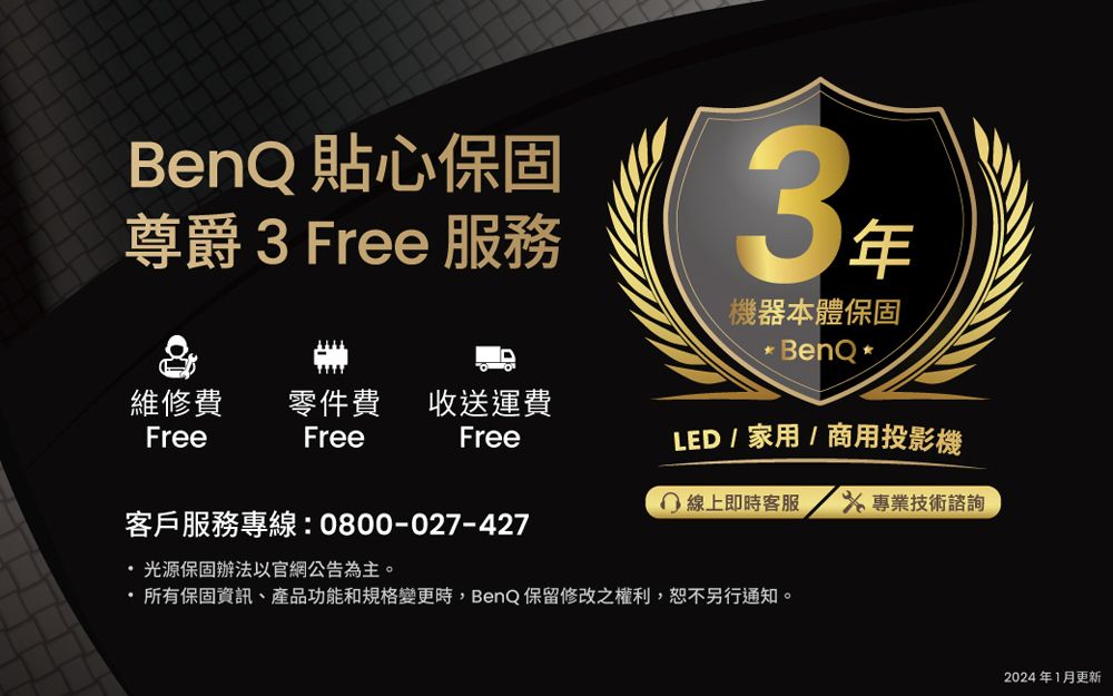 BenQ 貼心保固尊爵3 Free 服務3機器本體保固* BenQ *LED  家用 / 商用投影機維修費Free零件費 收送運費FreeFree 線上即時客服  專業技術諮詢客戶服務專線:0800-027-427光源保固辦法以官網公告為主。所有保固資訊、產品功能和規格變更時,BenQ保留修改之權利,恕不另行通知。2024年1月更新