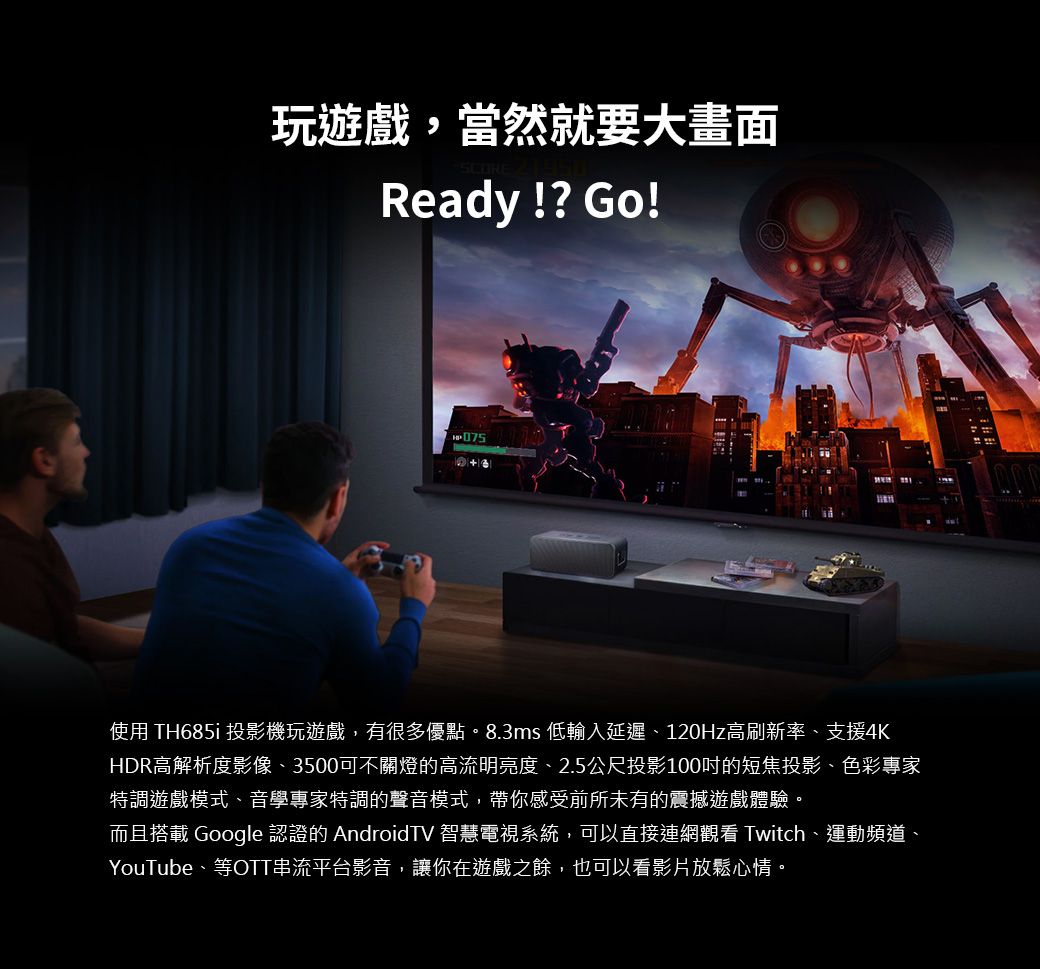 玩遊戲,當然就要大畫面Ready!? Go!750使用 TH685i 投影機玩遊戲,有很多優點。8.3ms 低輸入延遲、120Hz高刷新率、支援4KHDR高解析度影像、3500可不關燈的高流明亮度、2.5公尺投影100的短焦投影、色彩專家特調遊戲模式、音學專家特調的聲音模式,帶你感受前所未有的震撼遊戲體驗。而且搭載 Google 認證的 AndroidTV 智慧電視系統,可以直接連網觀看 Twitch、運動頻道、YouTube、等OTT串流平台影音,讓你在遊戲之餘,也可以看影片放鬆心情。