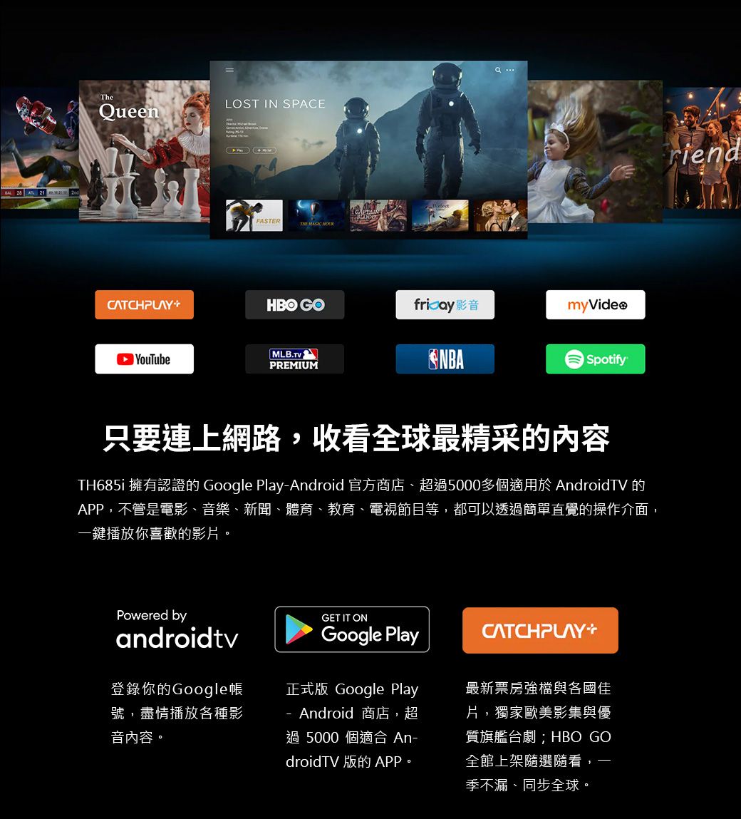 21TheueenLOST IN SPACEFASTER  Q CATCHPLAYHBO GOfricay影音myVideo YouTubePREMIUMNBASpotify只要連上網路,收看全球最精采的內容TH685i 擁有認證的 Google PlayAndroid 官方商店、超5000多個適用於 AndroidTV 的APP,不管是電影、音樂、新聞、體育、教育、電視節目等,都可以透過簡單直覺的操作介面,一鍵播放你喜歡的影片。Powered byGET IT ONandroidtvGoogle Play登錄你的Google帳號,盡情播放各種影音內容。CATCHPLAY正式版 Google Play- Android 商店,超過 5000 個適合 An-droidTV 版的APP。最新票房強檔與各國佳片,獨家歐美影集與優質旗艦劇;HBO GO全館上架隨選隨看,季不漏、同步全球。