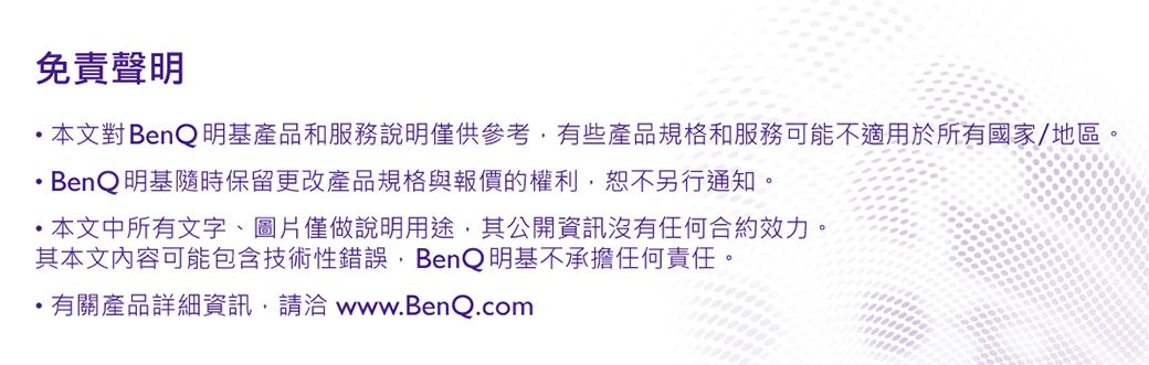 免責聲明 本文對 BenQ 明基產品和服務說明僅供參考有些產品規格和服務可能不適用於所有國家/地區BenQ 明基隨時保留更改產品規格與報價的權利恕不另行通知。本文中所有文字、圖片僅做說明用途,其公開資訊沒有任何合約效力。其本文内容可能包含技術性錯誤,BenQ 明基不承擔任何責任。有關產品詳細資訊,請洽 www.BenQ.com