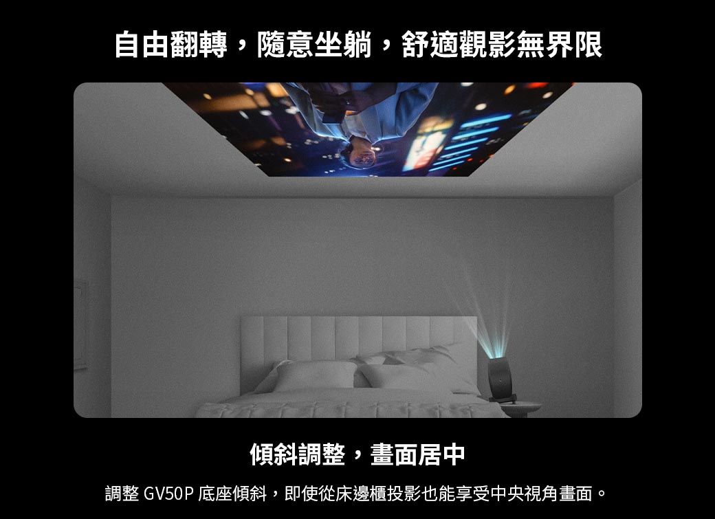 自由翻轉,隨意坐躺,舒適觀影無界限傾斜調整,畫面居中調整 GV50P 底座傾斜,即使從床邊櫃投影也能享受中央視角畫面。