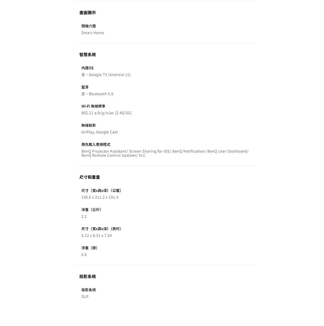 畫面顯示開機介面Smart Home智慧系統內建OSGoogle TV (Android 11)藍牙Bluetooth 50.Wi-Fi 無線標準802.11 ab/g/n/ac(2.4G/5G)無線投影AirPlay, Google Cast預先載入應用程式BenQ Projector Assistant/ Screen Sharing for / BenQ Notification/ BenQ User Dashboard/BenQ Remote Control Updater/ VLC尺寸和重量尺寸(寬x高x深)(公釐)130.0 x 211.2 x 191.4淨重(公斤)2.1尺寸(寬x高x深)(英吋)5.12 x 8.31 x 7.54淨重(磅)4.6投影系統投影系統DLP