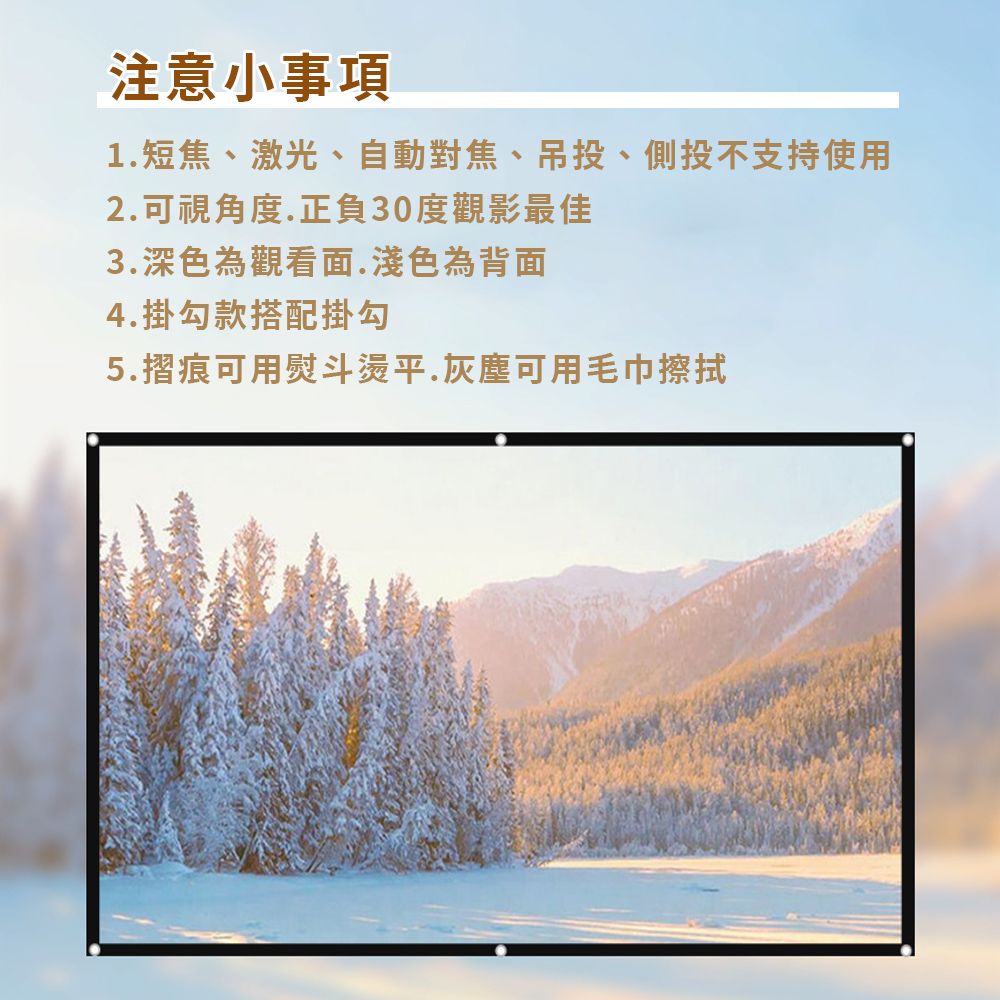 注意小事項1短焦、激光、自動對焦、吊投、側投不支持使用2.可視角度.正負30度觀影最佳3.深色為觀看面.淺色為背面4.掛勾款搭配掛勾5.摺痕可用熨斗燙平.灰塵可用毛巾擦拭