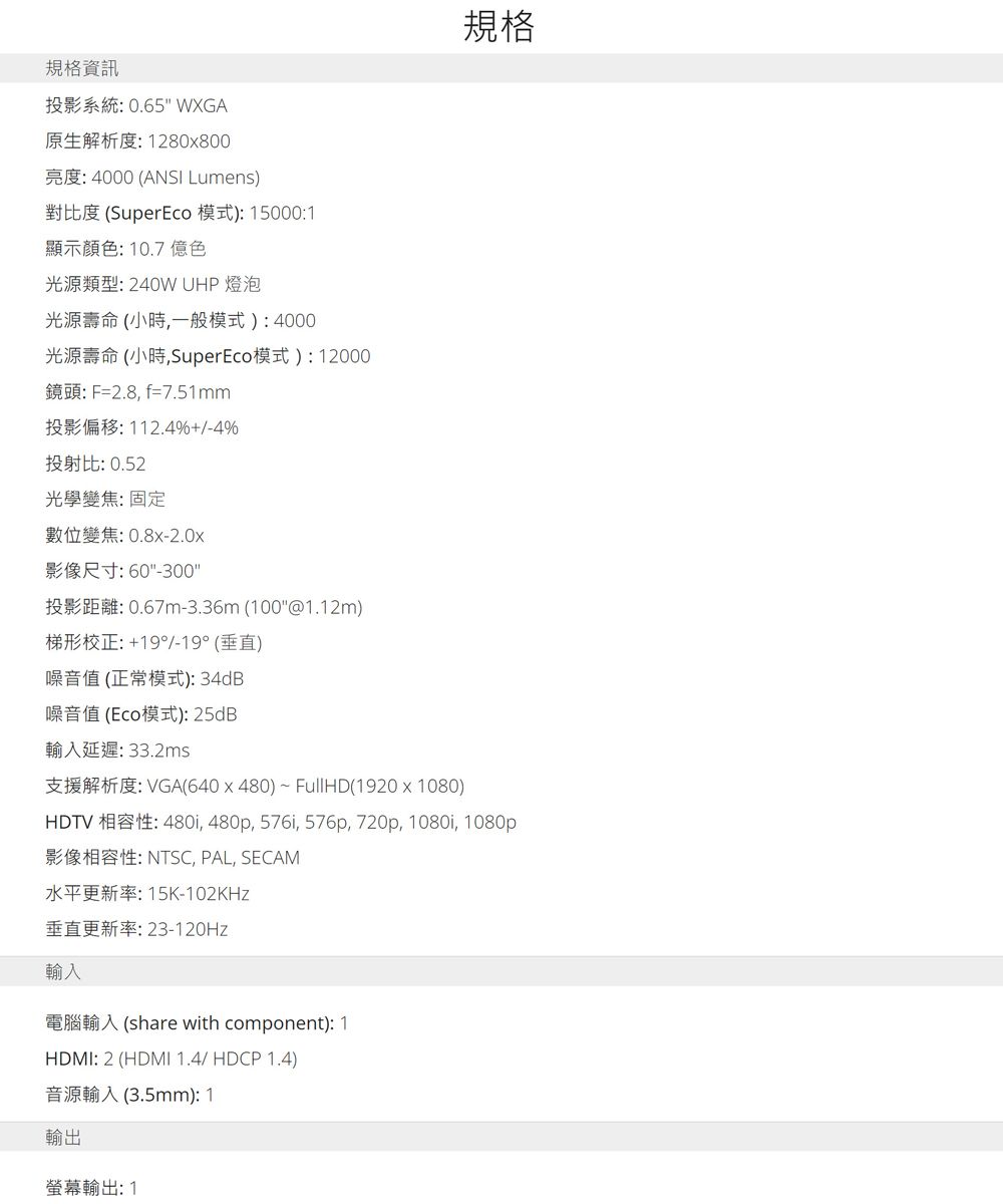 規格資訊投影系統: 0.65 WXGA原生解析度:1280x800規格亮度:4000 (ANSI Lumens)對比度 (SuperEco 模式): 15000:1顯示顏色:10.7億色光源類型:240W UHP 燈泡光源壽命(小時,一般模式):4000光源壽命 (小時,SuperEco模式):12000鏡頭:F=2.8,f=7.51mm投影偏移:112.4%+/-4%投射比: 0.52光學變焦:固定數位變焦:0.8x-2.0x影像尺寸:60-300投影距離:0.67m-3.36m(100@1.12m)梯形校正:+19°/-19° (垂直)噪音值(正常模式):34dB噪音值(Eco模式): 25dB輸入延遲:33.2ms支援解析度:VGA(640x480)~FullHD(1920x1080)HDTV 相容性: 480i, 480p, 576i, 576p, 720p, 1080i, 1080p影像相容性: NTSC, PAL, SECAM水平更新率:15K-102KHz垂直更新率:23-120Hz輸入電腦輸入(share with component): 1HDMI: 2 (HDMI 1.4/ HDCP 1.4)音源輸入(3.5mm): 1輸出螢幕輸出:1