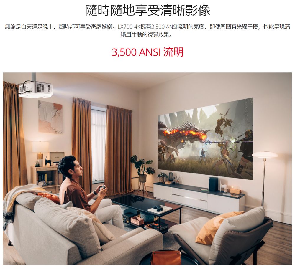 隨時隨地享受清晰影像無論是白天還是晚上,隨時都可享受家庭娛樂。LX700-4K擁有3,500ANSI流明的亮度,即使周圍有光線干擾,也能呈現清晰且生動的視覺效果。3,500 ANSI 流明