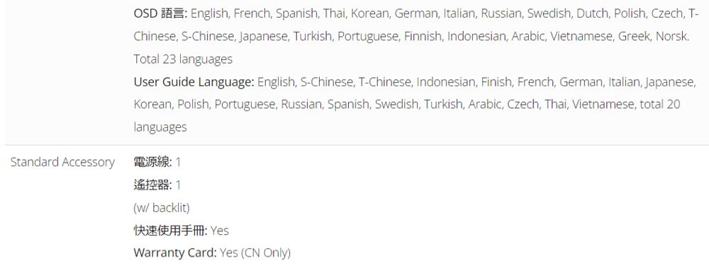 Standard AccessoryOSD English French, Spanish, Thai, Korean, German, Italian, Russian, Sedish, Dutch, Polish, Czech, T-Chinese, S-Chinese, Japanese, Turkish, Portuguese, Finnish, Indonesian, Arabic, Vietnamese, Greek, NorskTotal 23 languagesUser Guide Language: English, S-Chinese, T-Chinese, Indonesian, Finish, French, German, Italian, Japanese,Korean, Polish, Portuguese, Russian, Spanish, Swedish, Turkish, Arabic, Czech, Thai, Vietnamese, total 20languages電源線: 1遙控器:1(w/ backlit)快速使用: YesWarranty Card: Yes (CN Only)