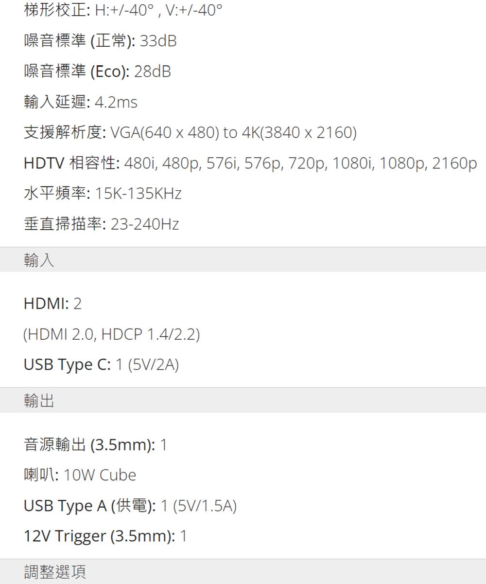H40 V+/-40噪音標準 (正常)33dB(Eco): 28dB輸入延遲: 4.2msVGA(640 x 480) to 4K(3840 x 2160) 480i, 480p, 576i, 576p, 720p, 1080i, 1080p, 2160p-135KHz垂直掃描率:23-240Hz輸入HDMI: 2(HDMI 2.0, HDCP 1.4/2.2)USB Type C: 1 (5V/2A)輸出(3.5mm): 1: 10W CubeUSB Type A (): 1 (5V/1.5A)12V Trigger (3.5mm): 1調整選項