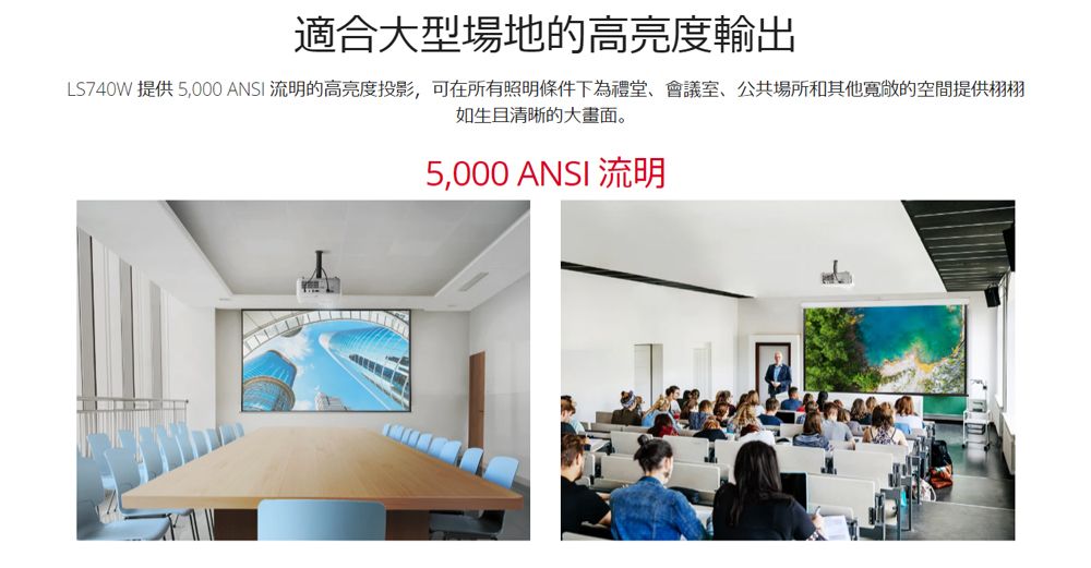 適合大型場地的高亮度輸出LS740W 提供5,000 ANSI 流明的高亮度投影,可在所有照明條件下為禮堂、會議室、公共場所和其他寬敞的空間提供栩栩如生且清晰的大畫面。5,000 ANSI 流明