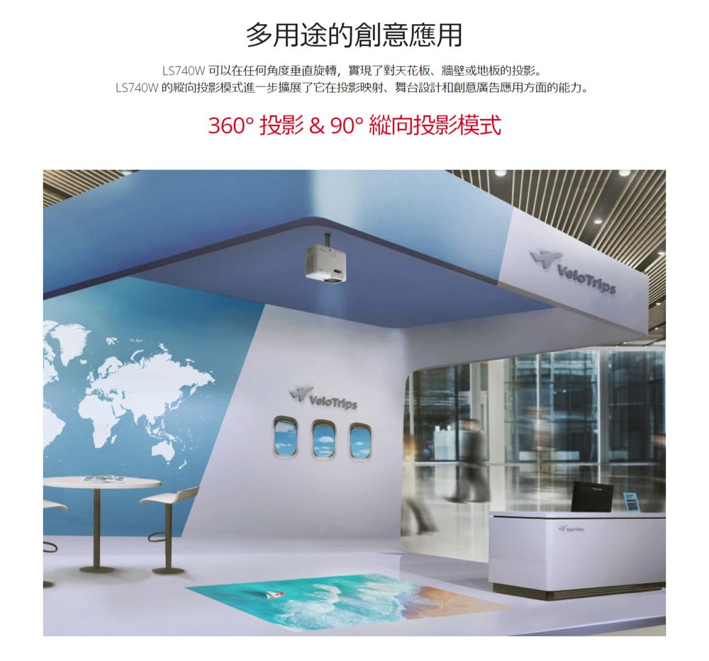 多用途的創意應用LS740W可以在任何角度垂直旋轉,實現了對天花板牆壁或地板的投影。LS740W 的縱向投影模式進一步擴展了它在投影映射、舞台設計和創意廣告應用方面的能力。360° 投影 & 90° 縱向投影模式VeloTripsVeloTrips