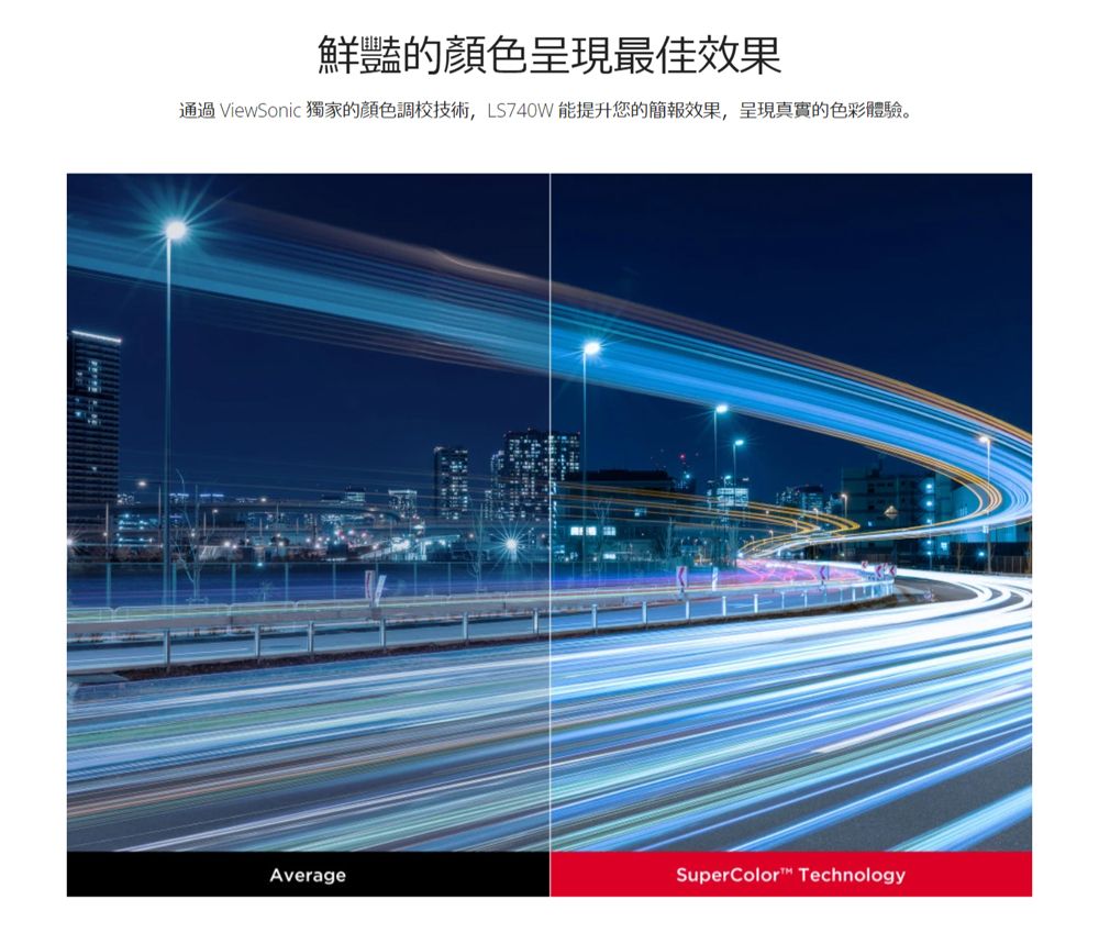 鮮豔的顏色呈現最佳效果通過ViewSonic 獨家的顏色調校技術,LS740W能提升您的簡報效果,呈現真實的色彩體驗。AverageSuperColor Technology