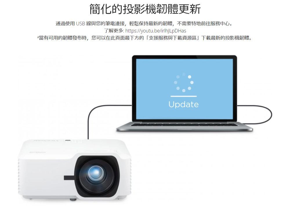 簡化的投影機韌體更新通過使用USB 線與您的筆電連接,輕鬆保持最新的韌體,不需要特地前往服務中心。了解更多: https://youtu.be/irlhjLDHas*當有可用的韌體發布時,您可以在此頁面最下方的「支援服務與下載資源區」下載最新的投影機韌體。Update