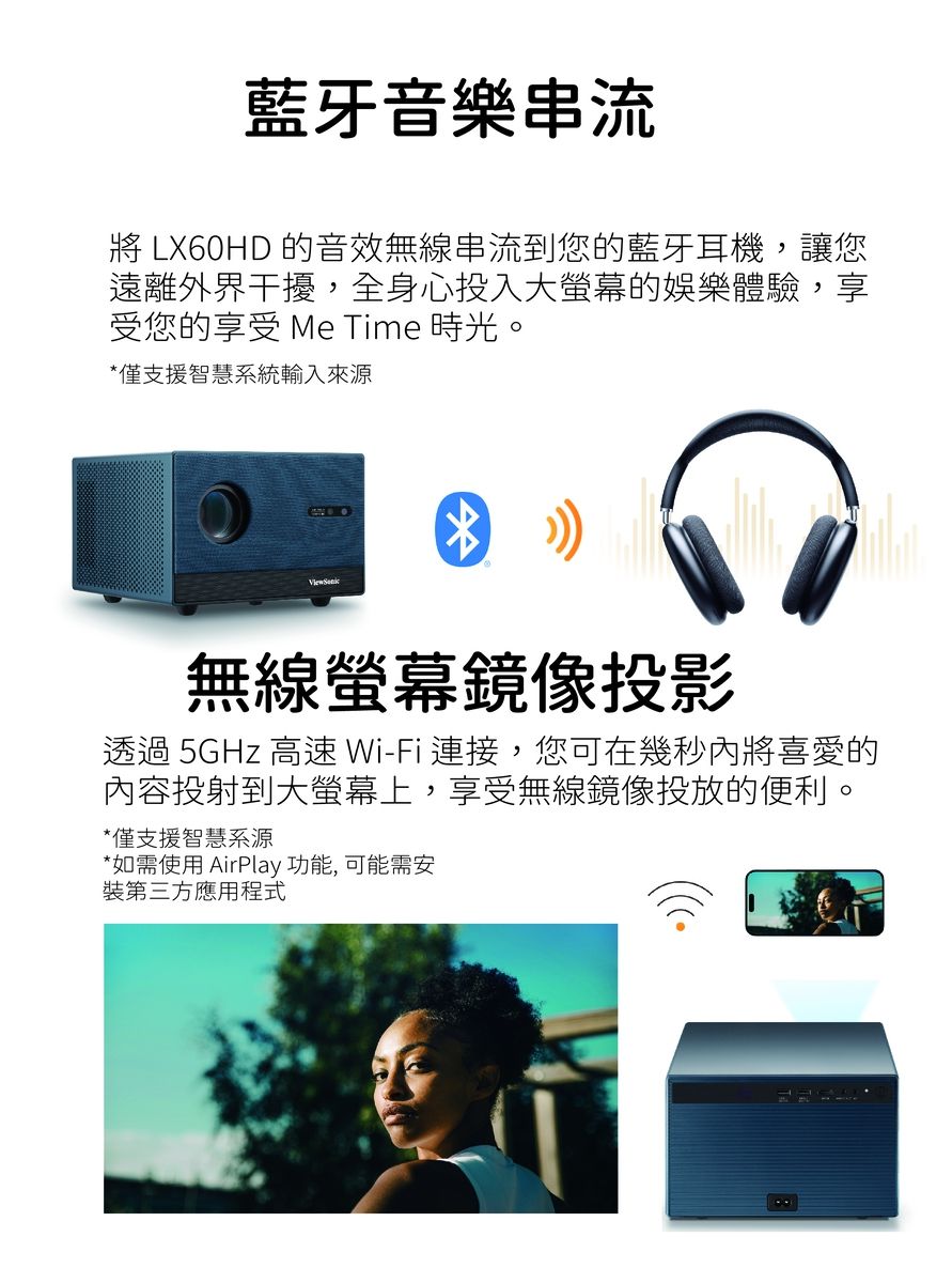 藍牙音樂串流 LX60HD 的音效無線串流到您的藍牙耳機,讓您遠離外界干擾,全身心投入大螢幕的娛樂體驗,享受您的享受 Me Time 時光。*僅支援智慧系統輸入來源無線螢幕鏡像投影透過 5GHz 高速Wi-Fi連接,您可在幾秒內將喜愛的內容投射到大螢幕上,享受無線鏡像投放的便利。*僅支援智慧系源*如需使用 AirPlay 功能, 可能需安裝第三方應用程式