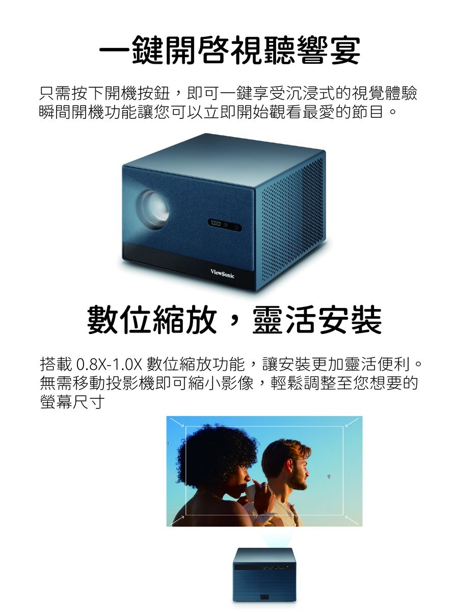 一鍵開啓視聽響宴只需按下開機按鈕,即可一鍵享受沉浸式的視覺體驗瞬間開機功能讓您可以立即開始觀看最愛的節目。View Sonic數位縮放,靈活安裝搭載 0.8X-1.0X 數位縮放功能,讓安裝更加靈活便利。無需移動投影機即可縮小影像,輕鬆調整至您想要的螢幕尺寸