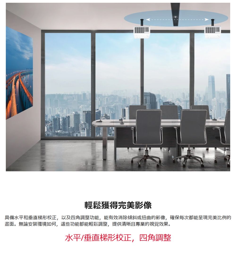 輕鬆獲得完美影像具備水平和垂直梯形校正,以及四角調整功能,能有效消除傾斜或扭曲的影像,確保每次都能呈現完美比例的畫面。無論安裝環境如何,這些功能都能輕鬆調整,提供清晰且專業的視覺效果。水平/垂直梯形校正,四角調整