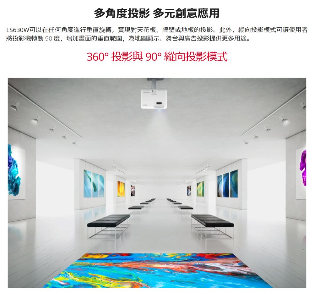 多角度投影 多元創意應用LS630W可以在任何角度進行垂直旋轉,實現對天花板牆壁或地板的投影。此外,縱向投影模式可讓使用者將投影機轉動 90度,增加畫面的垂直範圍,為地圖顯示、舞台與廣告投影提供更多用途。360° 投影與 90° 縱向投影模式