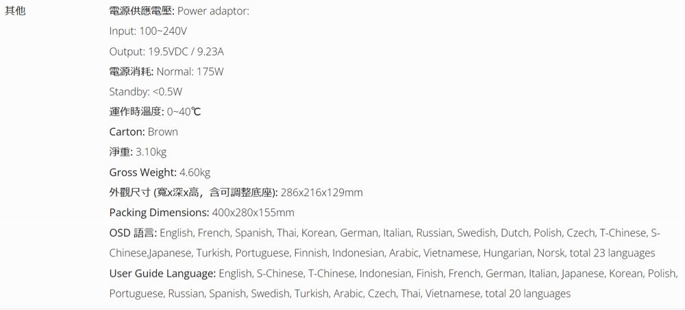 其他 Power adaptorInput 100-240VOutput 19.5VDC/9.23A: Normal: 175WStandby: 0.5W運作時溫度:0~40℃Carton: Brown: 3.10kgGross Weight: 4.60kg外觀尺寸 (寬x深x高含可調整底座): 286x216x129mmPacking Dimensions: 400x280x155mmOSD : English French Spanish, Thai, Korean, German, Italian, Russian, Swedish, Dutch, Polish, Czech, T-Chinese, S-Chinese Japanese, Turkish, Portuguese, Finnish, Indonesian, Arabic, Vietnamese, Hungarian, Norsk, total 23 languagesUser Guide Language: English, S-Chinese, T-Chinese, Indonesian, Finish, French, German, Italian, Japanese, Korean, Polish,Portuguese, Russian, Spanish, Swedish, Turkish, Arabic, Czech, Thai, Vietnamese, total 20 languages