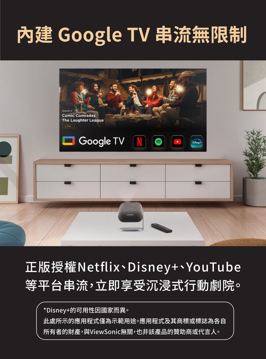 Google TV 串流無限制Season 2Comic ComradesThe Laughter LeagueGoogle TV正版授權Netflix、Disney+、YouTube等平台串流,立即享受沉浸式行動劇院。*Disney+的可用性因國家而異。此處所示的應用程式僅為示範用途。應用程式及其商標或標誌為各自所有者的財產,與ViewSonic無關,也非該產品的贊助商或代言人。