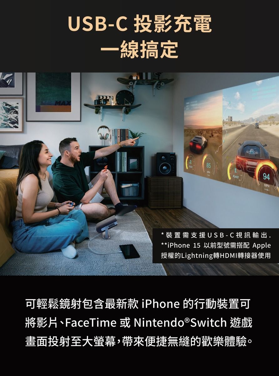 USB-C 投影充電一線搞定PLACE94MPH*裝置需支援USB-C視訊輸出.**iPhone 15 以前型號需搭配 Apple授權的Lightning轉HDMI轉接器使用可輕鬆鏡射包含最新款iPhone 的行動裝置可將影片、FaceTime 或 Nintendo®Switch 遊戲畫面投射至大螢幕,帶來便捷無縫的歡樂體驗。