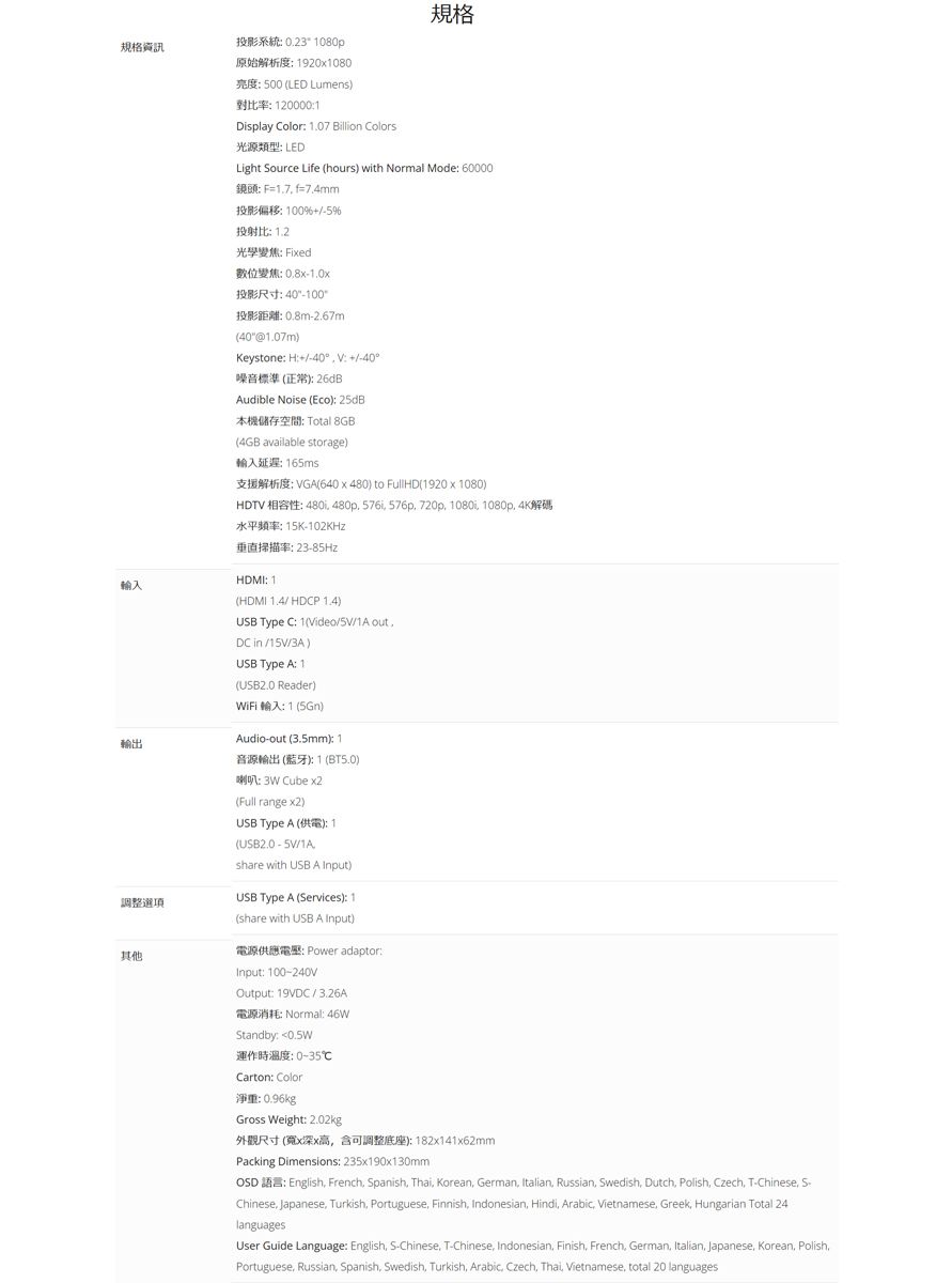 規格資訊投影系統 023 080p規格原始解析度19201080 500 LED Lumens對比率 1200001Display Color 1.07 illion Colors光源類型 LEDLight Source Lie hours with Normal ode 60000B 1.7 f7.4mm投影偏移100%5%投射比 1.2光學變焦 Fixed輸入輸出調整選項其他M 1.0x投影尺寸-100 0.8m-2.67m401.07m)Keystone H40  +-40噪音標準正常)26dBudible Noise Eco) 25dB本機儲存空間 Total 8GB(4GB available storage) 165msVGA(640 x 480) to FullHD(1920 x 1080)HDTV :  480p 576i 576p 720p 1080i 1080p : 15K-垂直掃描率: 23-85HzHDMI: 1(HDMI  HDCP 1.4)USB Type C: 1(Video//1A out.DC  //3A)USB Type A: 1(USB2.0 Reader) : 1 ()Audio-out (3.5mm): 1音源輸出 (藍牙): 1 (BT5.0):  Cube (Full range )USB Type A (): 1(USB2.0 - /1Ashare with USB A Input)USB Type A (Services): 1(share with USB A Input): Power adaptor:Input: 100-240VOutput: 19VDC/3.26A: Normal: 46WStandby: 運作時溫度:0-35Carton: Color淨重: 0.96kg Gross Weight: 2.02kg外觀尺寸(寬x深x高含可調整底座):182x141x62mmPacking Dimensions: 235x190x130mmOSD : English French Spanish Thai Korean German Italian Russian Swedish Dutch Polish Czech T-Chinese Chinese Japanese Turkish Portuguese Finnish Indonesian Hindi Arabic Vietnamese Greek Hungarian Total 24languagesUser Guide Language: English S-Chinese T-Chinese Indonesian Finish French German Italian Japanese, Korean, Polish,Portuguese, Russian, Spanish, Swedish, Turkish, Arabic, Czech, Thai, Vietnamese, total 20 languages