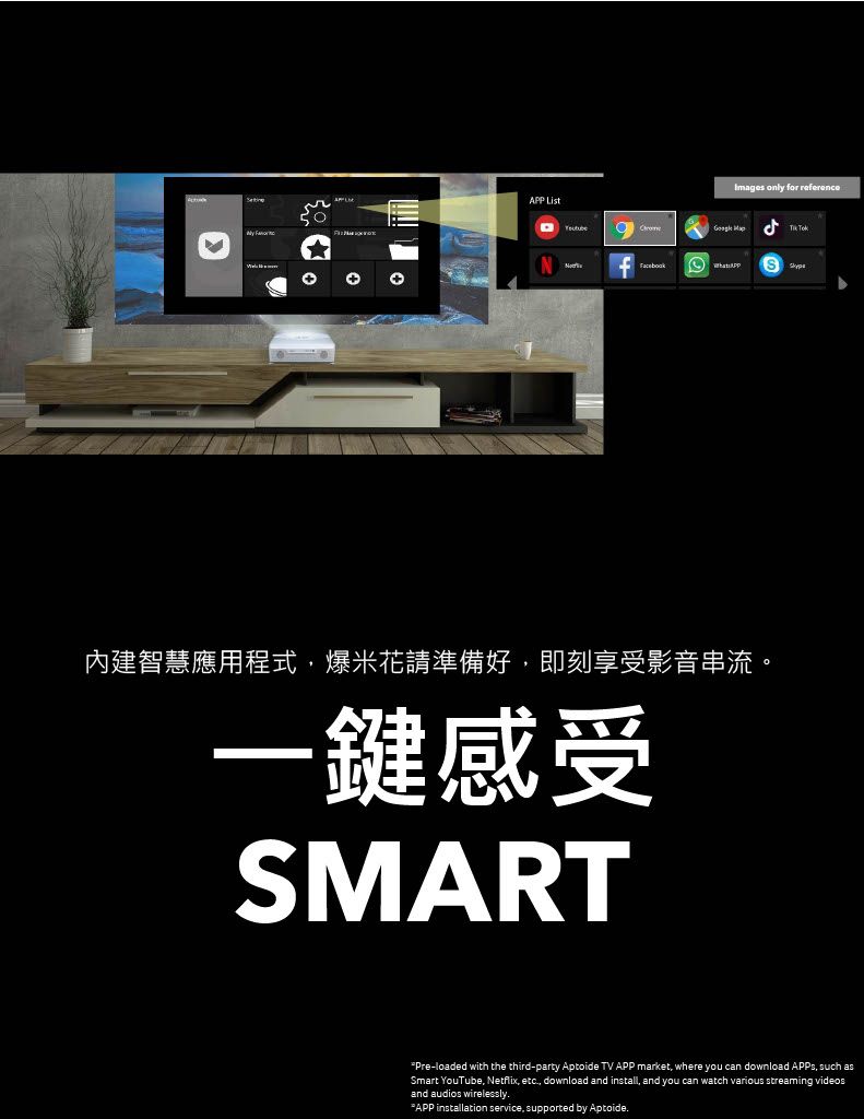 APP Images only for reference  內建智慧應用程式爆米花請準備好即刻享受影音串流。一鍵感受SMARTPre-loaded with the third-party Aptoide TV APP market where you can download APPs, such asSmart YouTube, Netflix, etc, download and install, and you can watch various streaming videosand audios wirelessly.APP installation service, supported by Aptoide.