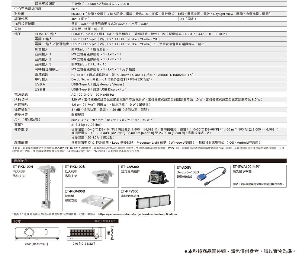 20000全開全輸入訊號:電腦燈泡功率:正常圖片式:動態動態光圈:開啟Dayligt View:關閉自動:關閉49:1固定9:1(固定)燈泡更換週期中心至角落均匀度正常模式:5000h節能模式:7000 h85%對比度”鏡頭位移梯形校正範圍安裝天花板/地面/後端子HDMI 1/2 輸入電腦1輸入:35(當使用自動模式為30°) 水平:±35°HDMI 19pin  2 (與HDCP深色),音頻訊號:線性 PCM(採樣頻率:48 kHz,44.1 kHz,32 kHz)D-sub HD 15-pin (孔) (RGB、Y/C)電腦2輸入/輸出 D-sub HD 15-pin (孔)1(RGB、、) (使用螢幕選單可選擇輸入/輸出)影音輸入音頻輸入1音頻輸入2音頻輸入3可轉換音頻輸出區域網路串行輸入USB AUSB B電源供應消耗功率內建喇叭操作噪音機身材質尺寸(xx深)重量運作環境應用軟體針式插孔x1(複合影音)  立體聲迷你插孔x1(L-Rx1)M3 立體聲迷你插孔x1(L-Rx1)針式插孔 x2(L,Rx1) M3 立體聲迷你插孔x1(L-Rx1)用於輸出RJ-45 x 1(用於網路連接,與PJLink (Class 1)相容,10BASE-T/100BASE-TX)D-sub 9-pin(內孔)x1 作為外部控制(RS-232C相容)USB-Type A(適用Meory Viewer)USB-Type B(用於 USB Display) x 1AC 100-240 V、50Hz/60 Hz320 W(當待機模式設定為至節能狀態為 0.5 W,當待機模式設定至網路狀態時為1.0W,當待機模式設定至正常狀態時為8.0w)4.0 cm()圓形 x 1,輸出功率:10W(單聲道) 37dB(燈泡功率:正常),29dB(燈泡功率:節能)模塑膠352 x 98 x  mm (13 27/32 x 3 27/32 x 10 ) 3.3 kg(7.28 )| 操作溫度:0-40°C 32-104° (海拔低於 1,400 m 4,593 ,海拔模式:關閉): 0-30°C 32-86°F (1,400m(至2,000 m 6,562 ,高海拔模式:1)0-30°C 32-86°F (2,000m [6,562)至2,700m [8,858 ft,高海拔模式:2)操作濕度:20-80%(無冷凝)多重裝置 &amp; 控制軟體、Logo 轉換軟體、Presenter Light 軟體(Windows®適用)、無線投影應用程式(iOS / Android™適用)*1 測量、測量條件和方法均符合ISO/IEC : 2012 國際標準此數值為所有產品出廠時的平均值*2 待機模式設定為節電(ECO)時,網路功能如透過網路將無法同時,外接控制系統只能透過串列終端連接,且僅可控制部分功能。*3 將腳架調整在最低高度時。*4 包括產品突出部分。*5 平均值。可能因型號不同而有所差異。選配配件ET-PKL100HET-PKL100S高天花板低天花板吊裝支架吊裝支架ET-PKV400B投影機安裝支架ET-LAV300燈泡更换件ET-ADSVET-SWA100系列D-sub/S-VIDEO預先警示軟體轉換傳輸線註解:部件編號字尾可能因許可證類型而異。ET-RFV300濾網更換組件* 需要2.0 版或更高版本的多重裝置監控&amp;控制軟體。軟體下載請至:https://panasonic.net/cns/projector/download/application/尺寸單位:公釐()0352 [13-27/32]279 [10-31/32]本型錄商品圖外觀、顏色僅供參考,請以實物為準。