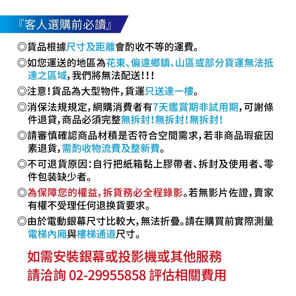 『客人選購前必讀』品根據尺寸及距離會酌收不等的運費。如您運送的地區為花東偏遠鄉鎮、山區或部分貨運無法抵達之區域,我們將無法配送!!!注意!貨品為大型物件,貨運只送達一樓。◎消保法規規定,網購消費者有7天鑑賞期非試用期,可謝條件退貨,商品必須完整無封!無拆封!無拆封!◎請審慎確認商品材積是否符合空間需求,若非商品瑕疵因素退貨,需酌收物流費及整新費。◎不可退貨原因:自行把紙箱黏上膠帶者、拆封及使用者、零件包装缺少者。◎為保障您的權益,拆貨務必全程錄影。若無影片佐證,賣家有權不受理任何退換貨要求。◎由於電動銀幕尺寸比較大,無法折疊。請在購買前實際測量電梯內廂與樓梯通道尺寸。如需安裝銀幕或投影機或其他服務請洽詢02-29955858評估相關費用