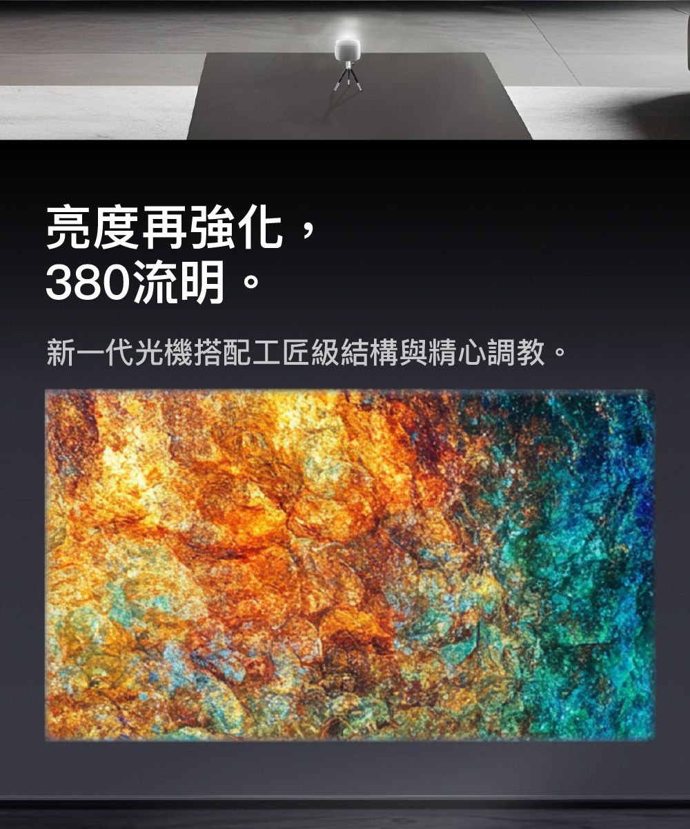 亮度再強化,380流明。新一代光機搭配工匠級結構與精心調教。
